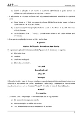 Regulamento Interno
16
d) Garantir a aplicação de um regime de autonomia, administração e gestão comum aos
estabelecimentos de educação e de ensino que o integram;
2. O Agrupamento de Escolas é constituído pelos seguintes estabelecimentos públicos de educação e de
ensino:
a) Escola Básica do 1.º Ciclo com Jardim-de-Infância (EB1/JI) Maria Lamas, situada na Rua do
Espírito Santo, n.º 14, 2675-346 Odivelas;
b) Escola Básica do 1.º Ciclo (EB1) Rainha Santa, situada na Rua Antero de Quental, Patameiras,
2675-481 Odivelas;
c) Escola Básica dos 2.º e 3.º Ciclos (EB2,3) dos Pombais, situada na Rua Lobito, Pombais 2675-
511 Odivelas.
3. O Agrupamento de Escolas tem sede na EB2,3 dos Pombais.
Capítulo II
Órgãos de Direcção, Administração e Gestão
Os órgãos de direcção, administração e gestão do Agrupamento de Escolas são os seguintes:
a) O Conselho Geral;
b) O Director;
c) O Conselho Pedagógico;
d) O Conselho Administrativo.
Secção I
Conselho Geral
Artigo 7.º
Definição
O Conselho Geral é o órgão de direcção estratégica, responsável pela definição das linhas orientadoras da
actividade do Agrupamento de Escolas, assegurando a participação e representação da comunidade
educativa, nos termos e para os efeitos do n.º 4 do art.º. 48.º da Lei de Bases do Sistema Educativo.
Artigo 8.º
Composição
1. O Conselho Geral é composto por 21 elementos distribuídos da seguinte forma:
a) Oito representantes do pessoal docente;
b) Dois representantes do pessoal não docente;
c) Cinco representantes dos pais ou encarregados de educação;
 