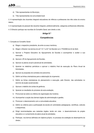 Regulamento Interno
17
d) Três representantes do Município;
e) Três representantes da comunidade local.
2. A representação dos docentes integrará educadores de infância e professores dos três ciclos do ensino
básico.
3. A representação do pessoal não docente integrará, preferencialmente, categorias profissionais diferentes.
4. O Director participa nas reuniões do Conselho Geral, sem direito a voto.
Artigo 9.º
Competências
1. Compete ao Conselho Geral:
a) Eleger o respectivo presidente, de entre os seus membros;
b) Eleger o Director nos termos do art.º 21.º a 23.º do Decreto Lei n.º75/2008 de 22 de Abril;
c) Aprovar o Projecto Educativo do Agrupamento de Escolas e acompanhar e avaliar a sua
execução;
d) Aprovar o RI do Agrupamento de Escolas;
e) Aprovar os planos anual e plurianual de actividades;
f) Apreciar os relatórios periódicos e aprovar o relatório final de execução do Plano Anual de
Actividades;
g) Aprovar as propostas de contratos de autonomia;
h) Definir as linhas orientadoras para a elaboração do orçamento;
i) Definir as linhas orientadoras do planeamento e execução, pelo Director, das actividades no
domínio da acção social escolar;
j) Aprovar o relatório de contas de gerência;
k) Apreciar os resultados do processo de auto-avaliação;
l) Pronunciar-se sobre os critérios de organização dos horários;
m) Acompanhar a acção dos demais órgãos de administração e gestão;
n) Promover o relacionamento com a comunidade educativa;
o) Definir os critérios para a participação da escola em actividades pedagógicas, cientificas, culturais
e desportivas;
p) Dirigir recomendações aos restantes órgãos, tendo em vista o desenvolvimento do projeto
educativo e o cumprimento do plano anual de atividades;
q) Participar, nos termos definidos em diploma próprio, no processo de avaliação do desempenho do
diretor;
 