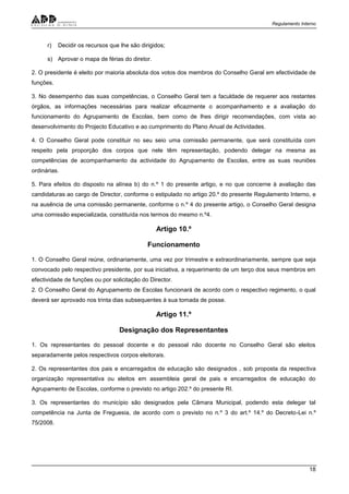 Regulamento Interno
18
r) Decidir os recursos que lhe são dirigidos;
s) Aprovar o mapa de férias do diretor.
2. O presidente é eleito por maioria absoluta dos votos dos membros do Conselho Geral em efectividade de
funções.
3. No desempenho das suas competências, o Conselho Geral tem a faculdade de requerer aos restantes
órgãos, as informações necessárias para realizar eficazmente o acompanhamento e a avaliação do
funcionamento do Agrupamento de Escolas, bem como de lhes dirigir recomendações, com vista ao
desenvolvimento do Projecto Educativo e ao cumprimento do Plano Anual de Actividades.
4. O Conselho Geral pode constituir no seu seio uma comissão permanente, que será constituída com
respeito pela proporção dos corpos que nele têm representação, podendo delegar na mesma as
competências de acompanhamento da actividade do Agrupamento de Escolas, entre as suas reuniões
ordinárias.
5. Para efeitos do disposto na alínea b) do n.º 1 do presente artigo, e no que concerne à avaliação das
candidaturas ao cargo de Director, conforme o estipulado no artigo 20.º do presente Regulamento Interno, e
na ausência de uma comissão permanente, conforme o n.º 4 do presente artigo, o Conselho Geral designa
uma comissão especializada, constituída nos termos do mesmo n.º4.
Artigo 10.º
Funcionamento
1. O Conselho Geral reúne, ordinariamente, uma vez por trimestre e extraordinariamente, sempre que seja
convocado pelo respectivo presidente, por sua iniciativa, a requerimento de um terço dos seus membros em
efectividade de funções ou por solicitação do Director.
2. O Conselho Geral do Agrupamento de Escolas funcionará de acordo com o respectivo regimento, o qual
deverá ser aprovado nos trinta dias subsequentes à sua tomada de posse.
Artigo 11.º
Designação dos Representantes
1. Os representantes do pessoal docente e do pessoal não docente no Conselho Geral são eleitos
separadamente pelos respectivos corpos eleitorais.
2. Os representantes dos pais e encarregados de educação são designados , sob proposta da respectiva
organização representativa ou eleitos em assembleia geral de pais e encarregados de educação do
Agrupamento de Escolas, conforme o previsto no artigo 202.º do presente RI.
3. Os representantes do município são designados pela Câmara Municipal, podendo esta delegar tal
competência na Junta de Freguesia, de acordo com o previsto no n.º 3 do art.º 14.º do Decreto-Lei n.º
75/2008.
 