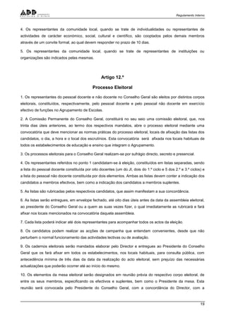 Regulamento Interno
19
4. Os representantes da comunidade local, quando se trate de individualidades ou representantes de
actividades de carácter económico, social, cultural e científico, são cooptados pelos demais membros
através de um convite formal, ao qual devem responder no prazo de 10 dias.
5. Os representantes da comunidade local, quando se trate de representantes de instituições ou
organizações são indicados pelas mesmas.
Artigo 12.º
Processo Eleitoral
1. Os representantes do pessoal docente e não docente no Conselho Geral são eleitos por distintos corpos
eleitorais, constituídos, respectivamente, pelo pessoal docente e pelo pessoal não docente em exercício
efectivo de funções no Agrupamento de Escolas.
2. A Comissão Permanente do Conselho Geral, constituirá no seu seio uma comissão eleitoral, que, nos
trinta dias úteis anteriores, ao termo dos respectivos mandatos, abre o processo eleitoral mediante uma
convocatória que deve mencionar as normas práticas do processo eleitoral, locais de afixação das listas dos
candidatos, o dia, a hora e o local dos escrutínios. Esta convocatória será afixada nos locais habituais de
todos os estabelecimentos de educação e ensino que integram o Agrupamento.
3. Os processos eleitorais para o Conselho Geral realizam-se por sufrágio directo, secreto e presencial.
4. Os representantes referidos no ponto 1 candidatam-se à eleição, constituídos em listas separadas, sendo
a lista do pessoal docente constituída por oito docentes (um do JI, dois do 1.º ciclo e 5 dos 2.º e 3.º ciclos) e
a lista do pessoal não docente constituída por dois elementos. Ambas as listas devem conter a indicação dos
candidatos a membros efectivos, bem como a indicação dos candidatos a membros suplentes.
5. As listas são rubricadas pelos respectivos candidatos, que assim manifestam a sua concordância.
6. As listas serão entregues, em envelope fechado, até oito dias úteis antes da data da assembleia eleitoral,
ao presidente do Conselho Geral ou a quem as suas vezes fizer, o qual imediatamente as rubricará e fará
afixar nos locais mencionados na convocatória daquela assembleia.
7. Cada lista poderá indicar até dois representantes para acompanhar todos os actos da eleição.
8. Os candidatos podem realizar as acções de campanha que entendam convenientes, desde que não
perturbem o normal funcionamento das actividades lectivas ou de avaliação.
9. Os cadernos eleitorais serão mandados elaborar pelo Director e entregues ao Presidente do Conselho
Geral que os fará afixar em todos os estabelecimentos, nos locais habituais, para consulta pública, com
antecedência mínima de três dias da data da realização do acto eleitoral, sem prejuízo das necessárias
actualizações que poderão ocorrer até ao início do mesmo.
10. Os elementos da mesa eleitoral serão designados em reunião prévia do respectivo corpo eleitoral, de
entre os seus membros, especificando os efectivos e suplentes, bem como o Presidente da mesa. Esta
reunião será convocada pelo Presidente do Conselho Geral, com a concordância do Director, com a
 