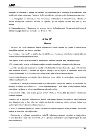 Regulamento Interno
20
antecedência mínima de 48 horas e efectuada até oito dias úteis antes da realização do acto eleitoral e dela
será lavrada acta a assinar pelo Presidente do Conselho Geral e pelos elementos designados para a mesa.
11. As listas podem ser retiradas por mera comunicação ao Presidente do Conselho Geral, subscrita por
maioria absoluta dos candidatos, efectivos ou suplentes, que as integram, até três dias antes do acto
eleitoral.
12. O pessoal docente e não docente, em exercício efectivo de funções neste Agrupamento de Escolas, à
data da realização da eleição exercerá o seu direito de voto.
Artigo 13.º
Eleição
1. A abertura das urnas é efectuada perante a respectiva comissão eleitoral e por todos os membros das
assembleias eleitorais que assim o entendam.
2. As mesas de voto mantêm-se abertas durante oito horas, a menos que antes tenham votado todos os
eleitores inscritos nos cadernos eleitorais.
3. Os boletins de voto serão entregues ao eleitor por um elemento da mesa, após a sua identificação.
4. Os votos entrados na urna serão descarregados nos cadernos eleitorais pelos elementos da mesa.
5. Apurados os votos, os resultados da eleição serão transcritos na respectiva acta, a qual será assinada
pelos membros da mesa, e afixados em lugar de destaque, de fácil acesso e visibilidade, dentro das
instalações escolares, no prazo mais curto possível após o encerramento da mesa eleitoral.
6. A conversão dos votos em mandatos faz-se de acordo com o método de representação proporcional da
média mais alta de Hondt.
7. Sempre que da aplicação do método referido no número anterior não resultar a eleição de pelo menos um
educador de infância, um professor do 1.º ciclo e um professor dos 2.º ou 3.º ciclos, o último mandato da lista
mais votada é atribuído ao primeiro candidato que reúna tal requisito.
8. Considera-se válido o acto eleitoral quando tenham votado, no mínimo, 60% dos eleitores inscritos nos
cadernos eleitorais.
9. Quando não se verifique o consignado no ponto 8, realiza-se um segundo escrutínio, no prazo máximo de
cinco dias úteis, entre as duas listas mais votadas, sendo então considerado válido o processo eleitoral com
qualquer percentagem de votos entrados nas urnas.
10. Caso se apresente apenas uma lista ao acto eleitoral, considera-se válida a eleição se esta lista obtiver
mais de 50% de votos válidos favoráveis.
11. Quando não se verifique o consignado no ponto 10, realiza-se um segundo escrutínio, no prazo máximo
de cinco dias úteis, sendo então considerado válido o processo eleitoral com qualquer percentagem de votos
entrados nas urnas.
 
