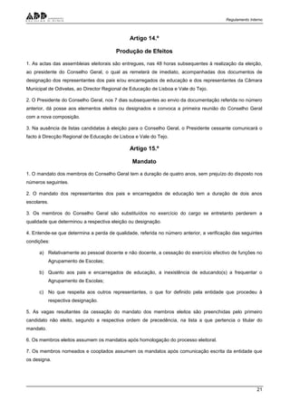 Regulamento Interno
21
Artigo 14.º
Produção de Efeitos
1. As actas das assembleias eleitorais são entregues, nas 48 horas subsequentes à realização da eleição,
ao presidente do Conselho Geral, o qual as remeterá de imediato, acompanhadas dos documentos de
designação dos representantes dos pais e/ou encarregados de educação e dos representantes da Câmara
Municipal de Odivelas, ao Director Regional de Educação de Lisboa e Vale do Tejo.
2. O Presidente do Conselho Geral, nos 7 dias subsequentes ao envio da documentação referida no número
anterior, dá posse aos elementos eleitos ou designados e convoca a primeira reunião do Conselho Geral
com a nova composição.
3. Na ausência de listas candidatas à eleição para o Conselho Geral, o Presidente cessante comunicará o
facto à Direcção Regional de Educação de Lisboa e Vale do Tejo.
Artigo 15.º
Mandato
1. O mandato dos membros do Conselho Geral tem a duração de quatro anos, sem prejuízo do disposto nos
números seguintes.
2. O mandato dos representantes dos pais e encarregados de educação tem a duração de dois anos
escolares.
3. Os membros do Conselho Geral são substituídos no exercício do cargo se entretanto perderem a
qualidade que determinou a respectiva eleição ou designação.
4. Entende-se que determina a perda de qualidade, referida no número anterior, a verificação das seguintes
condições:
a) Relativamente ao pessoal docente e não docente, a cessação do exercício efectivo de funções no
Agrupamento de Escolas;
b) Quanto aos pais e encarregados de educação, a inexistência de educando(s) a frequentar o
Agrupamento de Escolas;
c) No que respeita aos outros representantes, o que for definido pela entidade que procedeu à
respectiva designação.
5. As vagas resultantes da cessação do mandato dos membros eleitos são preenchidas pelo primeiro
candidato não eleito, segundo a respectiva ordem de precedência, na lista a que pertencia o titular do
mandato.
6. Os membros eleitos assumem os mandatos após homologação do processo eleitoral.
7. Os membros nomeados e cooptados assumem os mandatos após comunicação escrita da entidade que
os designa.
 