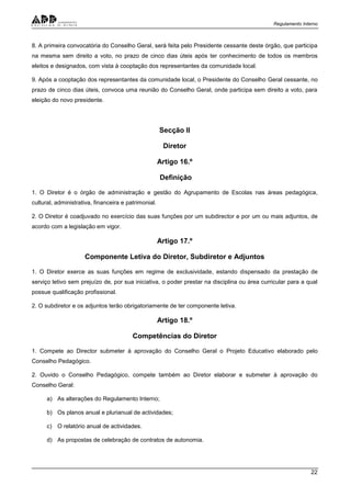 Regulamento Interno
22
8. A primeira convocatória do Conselho Geral, será feita pelo Presidente cessante deste órgão, que participa
na mesma sem direito a voto, no prazo de cinco dias úteis após ter conhecimento de todos os membros
eleitos e designados, com vista à cooptação dos representantes da comunidade local.
9. Após a cooptação dos representantes da comunidade local, o Presidente do Conselho Geral cessante, no
prazo de cinco dias úteis, convoca uma reunião do Conselho Geral, onde participa sem direito a voto, para
eleição do novo presidente.
Secção II
Diretor
Artigo 16.º
Definição
1. O Diretor é o órgão de administração e gestão do Agrupamento de Escolas nas áreas pedagógica,
cultural, administrativa, financeira e patrimonial.
2. O Diretor é coadjuvado no exercício das suas funções por um subdirector e por um ou mais adjuntos, de
acordo com a legislação em vigor.
Artigo 17.º
Componente Letiva do Diretor, Subdiretor e Adjuntos
1. O Diretor exerce as suas funções em regime de exclusividade, estando dispensado da prestação de
serviço letivo sem prejuízo de, por sua iniciativa, o poder prestar na disciplina ou área curricular para a qual
possue qualificação profissional.
2. O subdiretor e os adjuntos terão obrigatoriamente de ter componente letiva.
Artigo 18.º
Competências do Diretor
1. Compete ao Director submeter à aprovação do Conselho Geral o Projeto Educativo elaborado pelo
Conselho Pedagógico.
2. Ouvido o Conselho Pedagógico, compete também ao Diretor elaborar e submeter à aprovação do
Conselho Geral:
a) As alterações do Regulamento Interno;
b) Os planos anual e plurianual de actividades;
c) O relatório anual de actividades.
d) As propostas de celebração de contratos de autonomia.
 