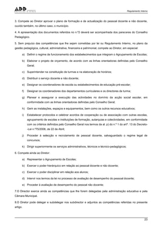 Regulamento Interno
23
3. Compete ao Diretor aprovar o plano de formação e de actualização do pessoal docente e não docente,
ouvido também, no último caso, o município.
4. A apresentação dos documentos referidos no n.º2 deverá ser acompanhada dos pareceres do Conselho
Pedagógico.
5. Sem prejuízo das competências que lhe sejam cometidas por lei ou Regulamento Interno, no plano da
gestão pedagógica, cultural, administrativa, financeira e patrimonial, compete ao Diretor, em especial:
a) Definir o regime de funcionamento dos estabelecimentos que integram o Agrupamento de Escolas;
b) Elaborar o projeto de orçamento, de acordo com as linhas orientadoras definidas pelo Conselho
Geral;
c) Superintender na constituição de turmas e na elaboração de horários;
d) Distribuir o serviço docente e não docente;
e) Designar os coordenadores de escola ou estabelecimentos de educação pré-escolar;
f) Designar os coordenadores dos departamentos curriculares e os directores de turma;
g) Planear e assegurar a execução das actividades no domínio da acção social escolar, em
conformidade com as linhas orientadoras definidas pelo Conselho Geral;
h) Gerir as instalações, espaços e equipamentos, bem como os outros recursos educativos;
i) Estabelecer protocolos e celebrar acordos de cooperação ou de associação com outras escolas,
agrupamento de escolas e instituições de formação, autarquias e colectividades, em conformidade
com os critérios definidos pelo Conselho Geral nos termos da al. p) do n.º 1 do artº. 13 do Decreto-
-Lei n.º75/2008, de 22 de Abril;
j) Proceder à selecção e recrutamento de pessoal docente, salvaguardado o regime legal de
concursos;
k) Dirigir superiormente os serviços administrativos, técnicos e técnico-pedagógicos;
6. Compete ainda ao Diretor:
a) Representar o Agrupamento de Escolas;
b) Exercer o poder hierárquico em relação ao pessoal docente e não docente;
c) Exercer o poder disciplinar em relação aos alunos;
d) Intervir nos termos da lei no processo de avaliação de desempenho do pessoal docente;
e) Proceder à avaliação de desempenho do pessoal não docente;
7.O Director exerce ainda as competências que lhe forem delegadas pela administração educativa e pela
Câmara Municipal.
8.O Diretor pode delegar e subdelegar nos subdirector e adjuntos as competências referidas no presente
artigo.
 