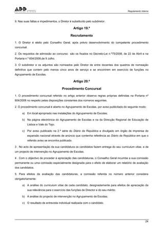 Regulamento Interno
24
9. Nas suas faltas e impedimentos, o Diretor é substituído pelo subdiretor.
Artigo 19.º
Recrutamento
1. O Diretor é eleito pelo Conselho Geral, após prévio desenvolvimento do competente procedimento
concursal.
2. Os requisitos de admissão ao concurso são os fixados no Decreto-Lei n.º75/2008, de 22 de Abril e na
Portaria n.º 604/2008,de 9 Julho.
3. O subdiretor e os adjuntos são nomeados pelo Diretor de entre docentes dos quadros de nomeação
definitiva que contem pelo menos cinco anos de serviço e se encontrem em exercício de funções no
Agrupamento de Escolas.
Artigo 20.º
Procedimento Concursal
1. O procedimento concursal referido no artigo anterior observa regras próprias definidas na Portaria nº
604/2008 no respeito pelas disposições constantes dos números seguintes.
2. O procedimento concursal é aberto no Agrupamento de Escolas, por aviso publicitado do seguinte modo:
a) Em local apropriado nas instalações do Agrupamento de Escolas;
b) Na página electrónica do Agrupamento de Escolas e na da Direcção Regional de Educação de
Lisboa e Vale do Tejo;
c) Por aviso publicado na 2.ª série do Diário da República e divulgado em órgão de imprensa de
expansão nacional através de anúncio que contenha referência ao Diário da República em que o
referido aviso se encontra publicado.
3 . No acto de apresentação da sua candidatura os candidatos fazem entrega do seu curriculum vitae, e de
um projecto de intervenção no Agrupamento de Escolas.
4 . Com o objectivo de proceder à apreciação das candidaturas, o Conselho Geral incumbe a sua comissão
permanente ou uma comissão especialmente designada para o efeito de elaborar um relatório de avaliação
dos candidatos.
5. Para efeitos da avaliação das candidaturas, a comissão referida no número anterior considera
obrigatoriamente:
a) A análise do curriculum vitae de cada candidato, designadamente para efeitos de apreciação da
sua relevância para o exercício das funções de Director e do seu mérito;
b) A análise do projecto de intervenção no Agrupamento de Escolas;
c) O resultado de entrevista individual realizada com o candidato.
 