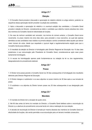 Regulamento Interno
25
Artigo 21.º
Eleição
1. O Conselho Geral procede à discussão e apreciação do relatório referido no artigo anterior, podendo na
sequência dessa apreciação decidir proceder à audição dos candidatos.
2. Após a discussão e apreciação do relatório e a eventual audição dos candidatos, o Conselho Geral
procede à eleição do Director, considerando-se eleito o candidato que obtenha maioria absoluta dos votos
dos membros do Conselho Geral em efectividade de funções.
3. No caso de nenhum candidato sair vencedor, nos termos do número anterior, o Conselho Geral reúne
novamente, no prazo máximo de cinco dias úteis, para proceder a novo escrutínio, ao qual são apenas
admitidos os dois candidatos mais votados na primeira eleição e sendo considerado eleito aquele que obtiver
maior número de votos, desde que respeitado o quorum legal e regulamentarmente exigido para que o
Conselho Geral possa deliberar.
4. O resultado da eleição do Director é homologado pelo Director Regional de Educação nos 10 dias úteis
posteriores à sua comunicação pelo Presidente do Conselho Geral, considerando-se após esse prazo
tacitamente homologado.
5. A recusa de homologação apenas pode fundamentar-se na violação da lei ou dos regulamentos,
designadamente do procedimento eleitoral.
Artigo 22.º
Posse
1. O Diretor toma posse perante o Conselho Geral nos 30 dias subsequentes à homologação dos resultados
eleitorais pelo Director Regional de Educação.
2. O Diretor designa o subdirector e os seus adjuntos no prazo máximo de 30 dias após a sua tomada de
posse.
3. O subdiretor e os adjuntos do Diretor tomam posse nos 30 dias subsequentes à sua designação pelo
Diretor.
Artigo 23.º
Mandato
1. O mandato do Diretor tem a duração de quatro anos.
2. Até 60 dias antes do termo do mandato do Director, o Conselho Geral delibera sobre a recondução do
Director ou a abertura do procedimento concursal tendo em vista a realização de nova eleição.
3. A decisão de recondução do Director é tomada por maioria absoluta dos membros do Conselho Geral em
efectividade de funções, não sendo permitida a sua recondução para um terceiro mandato consecutivo.
 