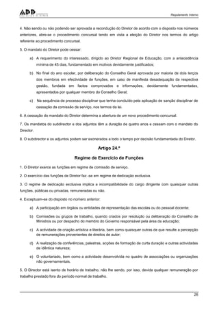 Regulamento Interno
26
4. Não sendo ou não podendo ser aprovada a recondução do Diretor de acordo com o disposto nos números
anteriores, abre-se o procedimento concursal tendo em vista a eleição do Diretor nos termos do artigo
referente ao procedimento concursal.
5. O mandato do Diretor pode cessar:
a) A requerimento do interessado, dirigido ao Diretor Regional de Educação, com a antecedência
mínima de 45 dias, fundamentado em motivos devidamente justificados;
b) No final do ano escolar, por deliberação do Conselho Geral aprovada por maioria de dois terços
dos membros em efectividade de funções, em caso de manifesta desadequação da respectiva
gestão, fundada em factos comprovados e informações, devidamente fundamentadas,
apresentados por qualquer membro do Conselho Geral;
c) Na sequência de processo disciplinar que tenha concluído pela aplicação de sanção disciplinar de
cessação da comissão de serviço, nos termos da lei.
6. A cessação do mandato do Diretor determina a abertura de um novo procedimento concursal.
7. Os mandatos do subdirector e dos adjuntos têm a duração de quatro anos e cessam com o mandato do
Director.
8. O subdirector e os adjuntos podem ser exonerados a todo o tempo por decisão fundamentada do Diretor.
Artigo 24.º
Regime de Exercício de Funções
1. O Diretor exerce as funções em regime de comissão de serviço.
2. O exercício das funções de Diretor faz -se em regime de dedicação exclusiva.
3. O regime de dedicação exclusiva implica a incompatibilidade do cargo dirigente com quaisquer outras
funções, públicas ou privadas, remuneradas ou não.
4. Exceptuam-se do disposto no número anterior:
a) A participação em órgãos ou entidades de representação das escolas ou do pessoal docente;
b) Comissões ou grupos de trabalho, quando criados por resolução ou deliberação do Conselho de
Ministros ou por despacho do membro do Governo responsável pela área da educação;
c) A actividade de criação artística e literária, bem como quaisquer outras de que resulte a percepção
de remunerações provenientes de direitos de autor;
d) A realização de conferências, palestras, acções de formação de curta duração e outras actividades
de idêntica natureza;
e) O voluntariado, bem como a actividade desenvolvida no quadro de associações ou organizações
não governamentais.
5. O Director está isento de horário de trabalho, não lhe sendo, por isso, devida qualquer remuneração por
trabalho prestado fora do período normal de trabalho.
 