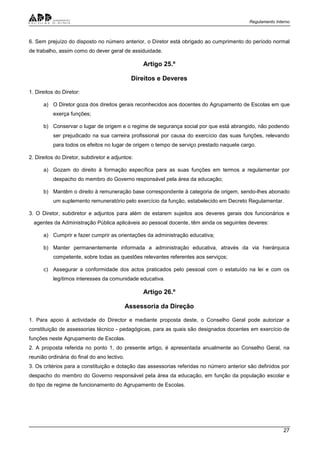 Regulamento Interno
27
6. Sem prejuízo do disposto no número anterior, o Diretor está obrigado ao cumprimento do período normal
de trabalho, assim como do dever geral de assiduidade.
Artigo 25.º
Direitos e Deveres
1. Direitos do Diretor:
a) O Diretor goza dos direitos gerais reconhecidos aos docentes do Agrupamento de Escolas em que
exerça funções;
b) Conservar o lugar de origem e o regime de segurança social por que está abrangido, não podendo
ser prejudicado na sua carreira profissional por causa do exercício das suas funções, relevando
para todos os efeitos no lugar de origem o tempo de serviço prestado naquele cargo.
2. Direitos do Diretor, subdiretor e adjuntos:
a) Gozam do direito à formação específica para as suas funções em termos a regulamentar por
despacho do membro do Governo responsável pela área da educação;
b) Mantêm o direito à remuneração base correspondente à categoria de origem, sendo-lhes abonado
um suplemento remuneratório pelo exercício da função, estabelecido em Decreto Regulamentar.
3. O Diretor, subdiretor e adjuntos para além de estarem sujeitos aos deveres gerais dos funcionários e
agentes da Administração Pública aplicáveis ao pessoal docente, têm ainda os seguintes deveres:
a) Cumprir e fazer cumprir as orientações da administração educativa;
b) Manter permanentemente informada a administração educativa, através da via hierárquica
competente, sobre todas as questões relevantes referentes aos serviços;
c) Assegurar a conformidade dos actos praticados pelo pessoal com o estatuído na lei e com os
legítimos interesses da comunidade educativa.
Artigo 26.º
Assessoria da Direção
1. Para apoio à actividade do Director e mediante proposta deste, o Conselho Geral pode autorizar a
constituição de assessorias técnico - pedagógicas, para as quais são designados docentes em exercício de
funções neste Agrupamento de Escolas.
2. A proposta referida no ponto 1, do presente artigo, é apresentada anualmente ao Conselho Geral, na
reunião ordinária do final do ano lectivo.
3. Os critérios para a constituição e dotação das assessorias referidas no número anterior são definidos por
despacho do membro do Governo responsável pela área da educação, em função da população escolar e
do tipo de regime de funcionamento do Agrupamento de Escolas.
 