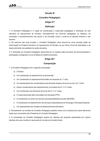 Regulamento Interno
28
Secção III
Conselho Pedagógico
Artigo 27.º
Definição
1. O Conselho Pedagógico é o órgão de coordenação e supervisão pedagógica e orientação da vida
educativa do Agrupamento de Escolas, nomeadamente nos domínios pedagógico ou didáctico, de
orientação e acompanhamento dos alunos e da formação inicial e contínua do pessoal docente e não
docente.
2. No exercício das suas funções, o Conselho Pedagógico deve assumir-se como principal órgão de
dinamização do Projecto Educativo do Agrupamento de Escolas, do seu Plano Anual de Actividades e de
desenvolvimento da qualidade da acção educativa.
3. A actividade do Conselho Pedagógico desenvolve-se no respeito pelos princípios de democraticidade e
participação consagrados na Lei de Bases do Sistema Educativo.
Artigo 28.º
Composição
1. O Conselho Pedagógico tem a seguinte composição:
a) O Diretor;
b) Um coordenador do departamento do pré-escolar;
c) Um coordenador do departamento/conselho de docentes do 1.º ciclo;
d) Um representante dos coordenadores dos docentes titulares de turma por ano, do 1.ºciclo;
e) Quatro coordenadores dos departamentos curriculares dos 2.º e 3.º ciclos;
f) Um coordenador dos directores de turma dos 2.º e 3.º ciclos;
g) O responsável pelo plano tecnológico da educação (PTE);
h) O coordenador do centro de recursos educativos/biblioteca escolar (BE/CRE);
i) O coordenador do departamento dos Serviços Especializados de Psicologia e Educação Especial;
j) Um representante dos Projetos de Desenvolvimento Educativo;
2. Pontualmente, as reuniões do Conselho Pedagógico poderão contar com a presença de outros elementos
desde que convocados pelo Presidente do Conselho Pedagógico.
3. A composição do Conselho Pedagógico poderá ser alterada sob proposta apresentada por maioria
absoluta dos seus membros e aprovada em reunião de Conselho Geral.
 