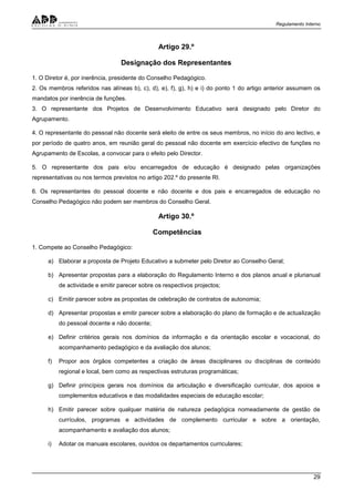 Regulamento Interno
29
Artigo 29.º
Designação dos Representantes
1. O Diretor é, por inerência, presidente do Conselho Pedagógico.
2. Os membros referidos nas alíneas b), c), d), e), f), g), h) e i) do ponto 1 do artigo anterior assumem os
mandatos por inerência de funções.
3. O representante dos Projetos de Desenvolvimento Educativo será designado pelo Diretor do
Agrupamento.
4. O representante do pessoal não docente será eleito de entre os seus membros, no início do ano lectivo, e
por período de quatro anos, em reunião geral do pessoal não docente em exercício efectivo de funções no
Agrupamento de Escolas, a convocar para o efeito pelo Director.
5. O representante dos pais e/ou encarregados de educação é designado pelas organizações
representativas ou nos termos previstos no artigo 202.º do presente RI.
6. Os representantes do pessoal docente e não docente e dos pais e encarregados de educação no
Conselho Pedagógico não podem ser membros do Conselho Geral.
Artigo 30.º
Competências
1. Compete ao Conselho Pedagógico:
a) Elaborar a proposta de Projeto Educativo a submeter pelo Diretor ao Conselho Geral;
b) Apresentar propostas para a elaboração do Regulamento Interno e dos planos anual e plurianual
de actividade e emitir parecer sobre os respectivos projectos;
c) Emitir parecer sobre as propostas de celebração de contratos de autonomia;
d) Apresentar propostas e emitir parecer sobre a elaboração do plano de formação e de actualização
do pessoal docente e não docente;
e) Definir critérios gerais nos domínios da informação e da orientação escolar e vocacional, do
acompanhamento pedagógico e da avaliação dos alunos;
f) Propor aos órgãos competentes a criação de áreas disciplinares ou disciplinas de conteúdo
regional e local, bem como as respectivas estruturas programáticas;
g) Definir princípios gerais nos domínios da articulação e diversificação curricular, dos apoios e
complementos educativos e das modalidades especiais de educação escolar;
h) Emitir parecer sobre qualquer matéria de natureza pedagógica nomeadamente de gestão de
currículos, programas e actividades de complemento curricular e sobre a orientação,
acompanhamento e avaliação dos alunos;
i) Adotar os manuais escolares, ouvidos os departamentos curriculares;
 