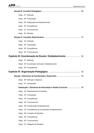 Regulamento Interno
Secção III Conselho Pedagógico ......................................................................... 28
Artigo 27º Definição
Artigo 28º Composição
Artigo 29º Designação dos Representantes
Artigo 30º Competências
Artigo 31º Funcionamento
Artigo 32º Mandato
Secção IV Conselho Administrativo .................................................................... 31
Artigo 33º Definição
Artigo 34º Composição
Artigo 35º Competências
Artigo 36º Funcionamento
Capítulo III. Coordenação de Escola / Estabelecimento .......................... 32
Artigo 37º Definição
Artigo 38º Coordenador de Escola / Estabelecimento
Artigo 39º Competências
Capítulo IV. Organização Pedagógica ............................................................ 33
Secção I Estruturas de Coordenação e Supervisão ............................................ 33
Artigo 40º Definição e Objetivos
Artigo 41º Composição
Subsecção I Estruturas de Articulação e Gestão Curricular ....................... 34
Artigo 42º Departamentos Curriculares
Artigo 43º Composição
Artigo 44º Competências
Artigo 45º Funcionamento
Artigo 46º Coordenação de Departamento
Artigo 47º Competências do Coordenador de Departamento
Artigo 48º Conselho de Disciplina
Artigo 49º Competências
Artigo 50º Funcionamento
Artigo 51º Delegado de Disciplina
 