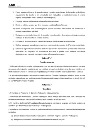Regulamento Interno
30
j) Propor o desenvolvimento de experiências de inovação pedagógica e de formação, no âmbito do
Agrupamento de Escolas e em articulação com instituições ou estabelecimentos de ensino
superior vocacionados para a formação e a investigação;
k) Promover e apoiar iniciativas de natureza formativa e cultural;
l) Definir os critérios gerais a que deve obedecer a elaboração dos horários;
m) Definir os requisitos para a contratação de pessoal docente e não docente, de acordo com o
disposto na legislação aplicável;
n) Designar uma comissão no sentido de proceder à coordenação e desenvolvimento do processo de
avaliação do desempenho do pessoal docente;
o) Proceder ao acompanhamento e avaliação das suas deliberações e recomendações;
p) Ratificar a segunda retenção de um aluno no mesmo ciclo, à excepção do 9.º ano de escolaridade;
q) Elaborar o regimento dos conselhos de turma de carácter disciplinar do qual deverão constar as
actividades de integração na comunidade educativa a propor como medidas educativas
disciplinares, em harmonia com os princípios definidos na lei em vigor.
Artigo 31.º
Funcionamento
1. O Conselho Pedagógico reúne ordinariamente uma vez por mês e extraordinariamente sempre que seja
convocado pelo respectivo presidente, por sua iniciativa, a requerimento de um terço dos seus membros em
efectividade de funções ou sempre que um pedido de parecer do Conselho Geral ou do Diretor o justifique.
2. A representação dos pais e encarregados de educação no Conselho Pedagógico faz-se no âmbito de uma
comissão especializada que participa no exercício das competências previstas nas alíneas a), b), e), f), j) e l)
do art.º 33.º do Decreto Lei 75/2008.
Artigo 32.º
Mandato
1. O mandato do Presidente do Conselho Pedagógico é de quatro anos.
2. O mandato dos membros do Conselho Pedagógico tem a duração de quatro anos, com a exceção dos
representantes dos pais e encarregados de educação, que será de um ano letivo.
3. Os membros do Conselho Pedagógico são substituídos no exercício do cargo se, entretanto, perderem a
qualidade que determinou a respetiva eleição ou designação.
4. Entende-se que determina a perda de qualidade referida no número anterior, a verificação das seguintes
condições:
a) Deixem de desempenhar as funções que lhes permitiram integrar o Conselho Pedagógico;
b) Estejam impossibilitados permanentemente de exercer as suas funções;
 
