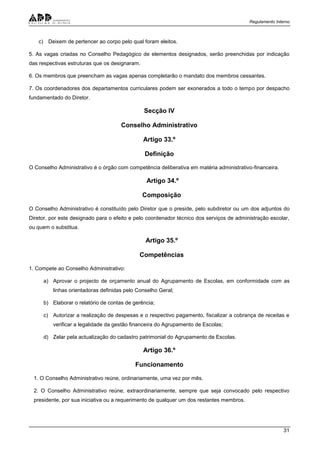 Regulamento Interno
31
c) Deixem de pertencer ao corpo pelo qual foram eleitos.
5. As vagas criadas no Conselho Pedagógico de elementos designados, serão preenchidas por indicação
das respectivas estruturas que os designaram.
6. Os membros que preencham as vagas apenas completarão o mandato dos membros cessantes.
7. Os coordenadores dos departamentos curriculares podem ser exonerados a todo o tempo por despacho
fundamentado do Diretor.
Secção IV
Conselho Administrativo
Artigo 33.º
Definição
O Conselho Administrativo é o órgão com competência deliberativa em matéria administrativo-financeira.
Artigo 34.º
Composição
O Conselho Administrativo é constituído pelo Diretor que o preside, pelo subdiretor ou um dos adjuntos do
Diretor, por este designado para o efeito e pelo coordenador técnico dos serviços de administração escolar,
ou quem o substitua.
Artigo 35.º
Competências
1. Compete ao Conselho Administrativo:
a) Aprovar o projecto de orçamento anual do Agrupamento de Escolas, em conformidade com as
linhas orientadoras definidas pelo Conselho Geral;
b) Elaborar o relatório de contas de gerência;
c) Autorizar a realização de despesas e o respectivo pagamento, fiscalizar a cobrança de receitas e
verificar a legalidade da gestão financeira do Agrupamento de Escolas;
d) Zelar pela actualização do cadastro patrimonial do Agrupamento de Escolas.
Artigo 36.º
Funcionamento
1. O Conselho Administrativo reúne, ordinariamente, uma vez por mês.
2. O Conselho Administrativo reúne, extraordinariamente, sempre que seja convocado pelo respectivo
presidente, por sua iniciativa ou a requerimento de qualquer um dos restantes membros.
 