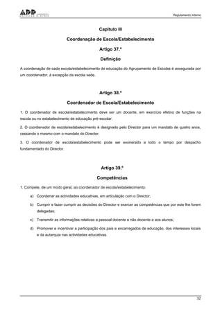 Regulamento Interno
32
Capítulo III
Coordenação de Escola/Estabelecimento
Artigo 37.º
Definição
A coordenação de cada escola/estabelecimento de educação do Agrupamento de Escolas é assegurada por
um coordenador, à excepção da escola sede.
Artigo 38.º
Coordenador de Escola/Estabelecimento
1. O coordenador de escola/estabelecimento deve ser um docente, em exercício efetivo de funções na
escola ou no estabelecimento de educação pré-escolar.
2. O coordenador de escola/estabelecimento é designado pelo Director para um mandato de quatro anos,
cessando o mesmo com o mandato do Director.
3. O coordenador de escola/estabelecimento pode ser exonerado a todo o tempo por despacho
fundamentado do Director.
Artigo 39.º
Competências
1. Compete, de um modo geral, ao coordenador de escola/estabelecimento:
a) Coordenar as actividades educativas, em articulação com o Director;
b) Cumprir e fazer cumprir as decisões do Director e exercer as competências que por este lhe forem
delegadas;
c) Transmitir as informações relativas a pessoal docente e não docente e aos alunos;
d) Promover e incentivar a participação dos pais e encarregados de educação, dos interesses locais
e da autarquia nas actividades educativas.
 