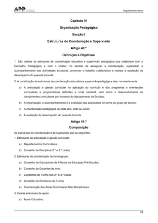 Regulamento Interno
33
Capítulo IV
Organização Pedagógica
Secção I
Estruturas de Coordenação e Supervisão
Artigo 40.º
Definição e Objetivos
1. São criadas as estruturas de coordenação educativa e supervisão pedagógica que colaboram com o
Conselho Pedagógico e com o Diretor, no sentido de assegurar a coordenação, supervisão e
acompanhamento das actividades escolares, promover o trabalho colaborativo e realizar a avaliação de
desempenho do pessoal docente.
2. A constituição de estruturas de coordenação educativa e supervisão pedagógica visa, nomeadamente:
a) A articulação e gestão curricular na aplicação do currículo e dos programas e orientações
curriculares e programáticas definidas a nível nacional, bem como o desenvolvimento de
componentes curriculares por iniciativa do Agrupamento de Escolas;
b) A organização, o acompanhamento e a avaliação das actividades de turma ou grupo de alunos;
c) A coordenação pedagógica de cada ano, ciclo ou curso;
d) A avaliação de desempenho do pessoal docente.
Artigo 41.º
Composição
As estruturas de coordenação e de supervisão são as seguintes:
1. Estruturas de articulação e gestão curricular:
a) Departamentos Curriculares;
b) Conselho de Disciplina (2.º e 3.º ciclos).
2. Estruturas de coordenação de turma/grupo:
a) Conselho de Educadores de Infância na Educação Pré-Escolar;
b) Conselho de Docentes de Ano;
c) Conselhos de Turma nos 2.º e 3.º ciclos.
d) Conselho de Directores de Turma;
e) Coordenação das Áreas Curriculares Não Disciplinares.
3. Outras estruturas de apoio:
a) Apoio Educativo;
 
