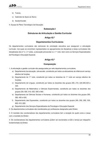 Regulamento Interno
34
b) Tutoria;
c) Gabinete de Apoio ao Aluno;
d) Saúde Escolar.
4. Equipa do Plano Tecnológico da Educação.
Subsecção I
Estruturas de Articulação e Gestão Curricular
Artigo 42.º
Departamentos Curriculares
Os departamentos curriculares são estruturas de orientação educativa que asseguram a articulação
curricular, nos quais se encontram representados os agrupamentos de disciplinas e áreas curriculares não
disciplinares dos 2.º e 3.º ciclos, a educação pré-escolar e o 1.º ciclo, bem como os Serviços Especializados
de Psicologia e Educação Especial.
Artigo 43.º
Composição
1. A articulação e gestão curricular são asseguradas por sete departamentos curriculares:
a) Departamento da educação pré-escolar, constituído por todos os educadores de infância em serviço
efectivo de funções;
b) Departamento do 1.º ciclo, constituído por todos os docentes do 1.º ciclo em serviço efectivo de
funções;
c) Departamento de Línguas, constituído por todos os docentes dos grupos 200, 210, 220,300,320 e
330;
d) Departamento de Matemática e Ciências Experimentais, constituído por todos os docentes dos
grupos 230, 500, 510, 520, 550 e 560;
e) Departamento de Ciências Sociais e Humanas, constituído por todos os docentes dos grupos 200,
290, 400 e 420;
f) Departamento das Expressões, constituído por todos os docentes dos grupos 240, 250, 260, 530,
600, 610, 620..
g) Departamento dos Serviços Especializados de Psicologia e Educação Especial.
2. Os departamentos curriculares são coordenados por professores designados pelo Diretor.
3. O mandato dos coordenadores dos departamentos curriculares tem a duração de quatro anos e cessa
com o mandato do Diretor.
4. Os coordenadores dos departamentos curriculares podem ser exonerados a todo o tempo por despacho
fundamentado do Diretor.
 