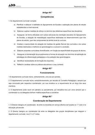 Regulamento Interno
35
Artigo 44.º
Competências
1. Ao departamento curricular compete:
a) Planificar e adequar à realidade do Agrupamento de Escolas a aplicação dos planos de estudo
estabelecidos a nível nacional;
b) Elaborar e aplicar medidas de reforço no domínio das didácticas específicas das disciplinas;
c) Assegurar, de forma articulada com outras estruturas de orientação educativa do Agrupamento
de Escolas, a adopção de metodologias específicas destinadas ao desenvolvimento quer dos
planos de estudo, quer das componentes de âmbito local do currículo;
d) Analisar a oportunidade de adopção de medidas de gestão flexível dos currículos e de outras
medidas destinadas a melhorar as aprendizagens e a prevenir a exclusão;
e) Elaborar propostas curriculares diversificadas, em função da especificidade de grupos de alunos;
f) Assegurar a coordenação de procedimentos e formas de actuação nos domínios da aplicação de
estratégias de diferenciação pedagógica e da avaliação das aprendizagens;
g) Identificar necessidades de formação dos docentes;
h) Reflectir e analisar sobre as práticas educativas e o seu contexto.
Artigo 45.º
Funcionamento
1.O departamento curricular reúne, ordinariamente, uma vez por período.
2. O departamento curricular reúne, extraordinariamente, por decisão do Conselho Pedagógico, sempre que
seja convocado pelo respectivo coordenador, por sua iniciativa ou a requerimento de um terço dos seus
membros.
3. O departamento pode reunir em plenário ou parcialmente, por disciplina e/ou por anos sempre que o
coordenador ou os delegados tenham matéria específicas a coordenar.
Artigo 46.º
Coordenação de Departamento
1. O Director designa um coordenador de entre os docentes em serviço efectivo de funções no 1.º ciclo e na
educação pré-escolar.
2. O Director designa um coordenador de entre os delegados dos grupos disciplinares que integram o
departamento curricular, nos 2.º e 3.º ciclos.
 