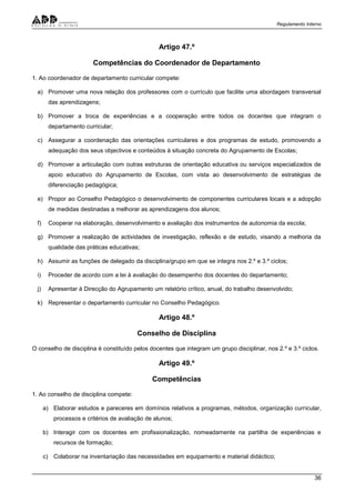 Regulamento Interno
36
Artigo 47.º
Competências do Coordenador de Departamento
1. Ao coordenador de departamento curricular compete:
a) Promover uma nova relação dos professores com o currículo que facilite uma abordagem transversal
das aprendizagens;
b) Promover a troca de experiências e a cooperação entre todos os docentes que integram o
departamento curricular;
c) Assegurar a coordenação das orientações curriculares e dos programas de estudo, promovendo a
adequação dos seus objectivos e conteúdos à situação concreta do Agrupamento de Escolas;
d) Promover a articulação com outras estruturas de orientação educativa ou serviços especializados de
apoio educativo do Agrupamento de Escolas, com vista ao desenvolvimento de estratégias de
diferenciação pedagógica;
e) Propor ao Conselho Pedagógico o desenvolvimento de componentes curriculares locais e a adopção
de medidas destinadas a melhorar as aprendizagens dos alunos;
f) Cooperar na elaboração, desenvolvimento e avaliação dos instrumentos de autonomia da escola;
g) Promover a realização de actividades de investigação, reflexão e de estudo, visando a melhoria da
qualidade das práticas educativas;
h) Assumir as funções de delegado da disciplina/grupo em que se integra nos 2.º e 3.º ciclos;
i) Proceder de acordo com a lei à avaliação do desempenho dos docentes do departamento;
j) Apresentar à Direcção do Agrupamento um relatório crítico, anual, do trabalho desenvolvido;
k) Representar o departamento curricular no Conselho Pedagógico.
Artigo 48.º
Conselho de Disciplina
O conselho de disciplina é constituído pelos docentes que integram um grupo disciplinar, nos 2.º e 3.º ciclos.
Artigo 49.º
Competências
1. Ao conselho de disciplina compete:
a) Elaborar estudos e pareceres em domínios relativos a programas, métodos, organização curricular,
processos e critérios de avaliação de alunos;
b) Interagir com os docentes em profissionalização, nomeadamente na partilha de experiências e
recursos de formação;
c) Colaborar na inventariação das necessidades em equipamento e material didáctico;
 