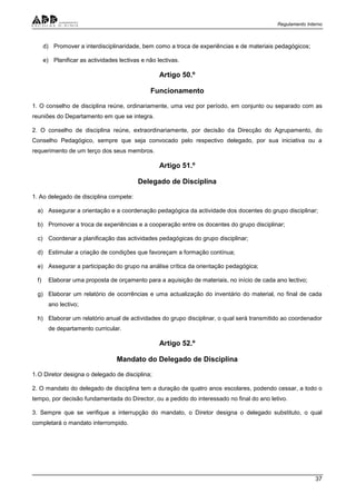 Regulamento Interno
37
d) Promover a interdisciplinaridade, bem como a troca de experiências e de materiais pedagógicos;
e) Planificar as actividades lectivas e não lectivas.
Artigo 50.º
Funcionamento
1. O conselho de disciplina reúne, ordinariamente, uma vez por período, em conjunto ou separado com as
reuniões do Departamento em que se integra.
2. O conselho de disciplina reúne, extraordinariamente, por decisão da Direcção do Agrupamento, do
Conselho Pedagógico, sempre que seja convocado pelo respectivo delegado, por sua iniciativa ou a
requerimento de um terço dos seus membros.
Artigo 51.º
Delegado de Disciplina
1. Ao delegado de disciplina compete:
a) Assegurar a orientação e a coordenação pedagógica da actividade dos docentes do grupo disciplinar;
b) Promover a troca de experiências e a cooperação entre os docentes do grupo disciplinar;
c) Coordenar a planificação das actividades pedagógicas do grupo disciplinar;
d) Estimular a criação de condições que favoreçam a formação contínua;
e) Assegurar a participação do grupo na análise crítica da orientação pedagógica;
f) Elaborar uma proposta de orçamento para a aquisição de materiais, no início de cada ano lectivo;
g) Elaborar um relatório de ocorrências e uma actualização do inventário do material, no final de cada
ano lectivo;
h) Elaborar um relatório anual de actividades do grupo disciplinar, o qual será transmitido ao coordenador
de departamento curricular.
Artigo 52.º
Mandato do Delegado de Disciplina
1.O Diretor designa o delegado de disciplina;
2. O mandato do delegado de disciplina tem a duração de quatro anos escolares, podendo cessar, a todo o
tempo, por decisão fundamentada do Director, ou a pedido do interessado no final do ano letivo.
3. Sempre que se verifique a interrupção do mandato, o Diretor designa o delegado substituto, o qual
completará o mandato interrompido.
 