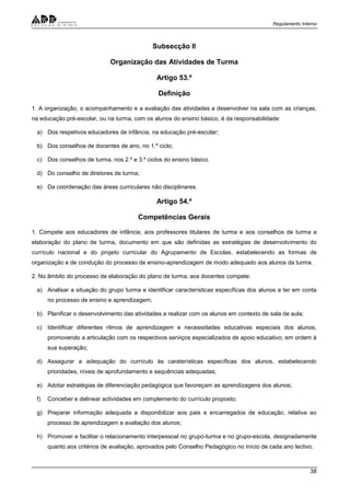 Regulamento Interno
38
Subsecção II
Organização das Atividades de Turma
Artigo 53.º
Definição
1. A organização, o acompanhamento e a avaliação das atividades a desenvolver na sala com as crianças,
na educação pré-escolar, ou na turma, com os alunos do ensino básico, é da responsabilidade:
a) Dos respetivos educadores de infância, na educação pré-escolar;
b) Dos conselhos de docentes de ano, no 1.º ciclo;
c) Dos conselhos de turma, nos 2.º e 3.º ciclos do ensino básico.
d) Do conselho de diretores de turma;
e) Da coordenação das áreas curriculares não disciplinares.
Artigo 54.º
Competências Gerais
1. Compete aos educadores de infância, aos professores titulares de turma e aos conselhos de turma a
elaboração do plano de turma, documento em que são definidas as estratégias de desenvolvimento do
currículo nacional e do projeto curricular do Agrupamento de Escolas, estabelecendo as formas de
organização e de condução do processo de ensino-aprendizagem de modo adequado aos alunos da turma.
2. No âmbito do processo de elaboração do plano de turma, aos docentes compete:
a) Analisar a situação do grupo turma e identificar características específicas dos alunos a ter em conta
no processo de ensino e aprendizagem;
b) Planificar o desenvolvimento das atividades a realizar com os alunos em contexto de sala de aula;
c) Identificar diferentes ritmos de aprendizagem e necessidades educativas especiais dos alunos,
promovendo a articulação com os respectivos serviços especializados de apoio educativo, em ordem à
sua superação;
d) Assegurar a adequação do currículo às caraterísticas específicas dos alunos, estabelecendo
prioridades, níveis de aprofundamento e sequências adequadas;
e) Adotar estratégias de diferenciação pedagógica que favoreçam as aprendizagens dos alunos;
f) Conceber e delinear actividades em complemento do currículo proposto;
g) Preparar informação adequada a disponibilizar aos pais e encarregados de educação, relativa ao
processo de aprendizagem e avaliação dos alunos;
h) Promover e facilitar o relacionamento interpessoal no grupo-turma e no grupo-escola, designadamente
quanto aos critérios de avaliação, aprovados pelo Conselho Pedagógico no início de cada ano lectivo.
 