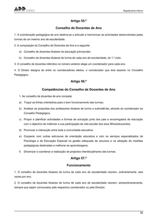Regulamento Interno
39
Artigo 55.º
Conselho de Docentes de Ano
1. A coordenação pedagógica de ano destina-se a articular e harmonizar as actividades desenvolvidas pelas
turmas de um mesmo ano de escolaridade.
2. A composição do Conselho de Docentes de Ano é a seguinte:
a) Conselho de docentes titulares da educação pré-escolar;
b) Conselho de docentes titulares de turma de cada ano de escolaridade, do 1.º ciclo.
3. O conselho de docentes referidos no número anterior elege um coordenador para cada ano.
4. O Diretor designa de entre os coordenadores eleitos, o coordenador que terá assento no Conselho
Pedagógico .
Artigo 56.º
Competências do Conselho de Docentes de Ano
1. Ao conselho de docentes de ano compete:
a) Traçar as linhas orientadras para o bom funcionamento das turmas;
b) Analisar as propostas dos professores titulares de turma e submetê-las, através do coordenador ao
Conselho Pedagógico;
c) Propor e planificar actividades e formas de actuação junto dos pais e encarregados de educação
com o objectivo de melhorar a sua participação da vida escolar dos seus filhos/educandos;
d) Promover a interacção entre toda a comunidade educativa;
e) Cooperar com outras estruturas de orientação educativa e com os serviços especializados de
Psicologia e de Educação Especial na gestão adequada de recursos e na adopção de medidas
pedagógicas destinadas a melhorar as aprendizagens;
f) Dinamizar e coordenar a realização de projectos interdisciplinares das turmas.
Artigo 57.º
Funcionamento
1. O conselho de docentes titulares de turma de cada ano de escolaridade reúnem, ordinariamente, seis
vezes por ano.
2. O conselho de docentes titulares de turma de cada ano de escolaridade reúnem, extraordinariamente,
sempre que sejam convocados pelo respectivo coordenador ou pelo Director.
 
