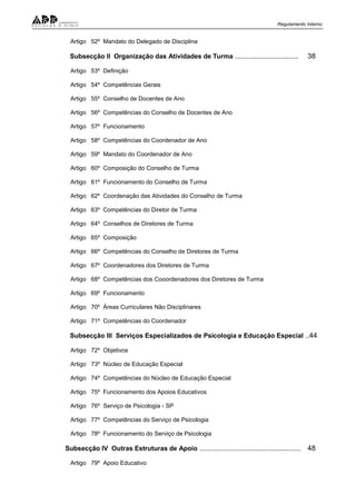 Regulamento Interno
Artigo 52º Mandato do Delegado de Disciplina
Subsecção II Organização das Atividades de Turma ................................ 38
Artigo 53º Definição
Artigo 54º Competências Gerais
Artigo 55º Conselho de Docentes de Ano
Artigo 56º Competências do Conselho de Docentes de Ano
Artigo 57º Funcionamento
Artigo 58º Competências do Coordenador de Ano
Artigo 59º Mandato do Coordenador de Ano
Artigo 60º Composição do Conselho de Turma
Artigo 61º Funcionamento do Conselho de Turma
Artigo 62º Coordenação das Atividades do Conselho de Turma
Artigo 63º Competências do Diretor de Turma
Artigo 64º Conselhos de Diretores de Turma
Artigo 65º Composição
Artigo 66º Competências do Conselho de Diretores de Turma
Artigo 67º Coordenadores dos Diretores de Turma
Artigo 68º Competências dos Cooordenadores dos Diretores de Turma
Artigo 69º Funcionamento
Artigo 70º Áreas Curriculares Não Disciplinares
Artigo 71º Competências do Coordenador
Subsecção III Serviços Especializados de Psicologia e Educação Especial ..44
Artigo 72º Objetivos
Artigo 73º Núcleo de Educação Especial
Artigo 74º Competências do Núcleo de Educação Especial
Artigo 75º Funcionamento dos Apoios Educativos
Artigo 76º Serviço de Psicologia - SP
Artigo 77º Competências do Serviço de Psicologia
Artigo 78º Funcionamento do Serviço de Psicologia
Subsecção IV Outras Estruturas de Apoio ................................................... 48
Artigo 79º Apoio Educativo
 