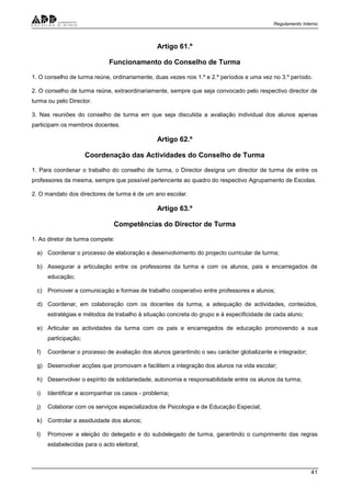 Regulamento Interno
41
Artigo 61.º
Funcionamento do Conselho de Turma
1. O conselho de turma reúne, ordinariamente, duas vezes nos 1.º e 2.º períodos e uma vez no 3.º período.
2. O conselho de turma reúne, extraordinariamente, sempre que seja convocado pelo respectivo director de
turma ou pelo Director.
3. Nas reuniões do conselho de turma em que seja discutida a avaliação individual dos alunos apenas
participam os membros docentes.
Artigo 62.º
Coordenação das Actividades do Conselho de Turma
1. Para coordenar o trabalho do conselho de turma, o Director designa um director de turma de entre os
professores da mesma, sempre que possível pertencente ao quadro do respectivo Agrupamento de Escolas.
2. O mandato dos directores de turma é de um ano escolar.
Artigo 63.º
Competências do Director de Turma
1. Ao diretor de turma compete:
a) Coordenar o processo de elaboração e desenvolvimento do projecto curricular de turma;
b) Assegurar a articulação entre os professores da turma e com os alunos, pais e encarregados de
educação;
c) Promover a comunicação e formas de trabalho cooperativo entre professores e alunos;
d) Coordenar, em colaboração com os docentes da turma, a adequação de actividades, conteúdos,
estratégias e métodos de trabalho à situação concreta do grupo e à especificidade de cada aluno;
e) Articular as actividades da turma com os pais e encarregados de educação promovendo a sua
participação;
f) Coordenar o processo de avaliação dos alunos garantindo o seu carácter globalizante e integrador;
g) Desenvolver acções que promovam e facilitem a integração dos alunos na vida escolar;
h) Desenvolver o espírito de solidariedade, autonomia e responsabilidade entre os alunos da turma;
i) Identificar e acompanhar os casos - problema;
j) Colaborar com os serviços especializados de Psicologia e de Educação Especial;
k) Controlar a assiduidade dos alunos;
l) Promover a eleição do delegado e do subdelegado de turma, garantindo o cumprimento das regras
estabelecidas para o acto eleitoral;
 