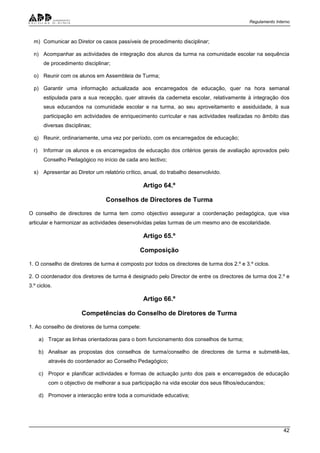 Regulamento Interno
42
m) Comunicar ao Diretor os casos passíveis de procedimento disciplinar;
n) Acompanhar as actividades de integração dos alunos da turma na comunidade escolar na sequência
de procedimento disciplinar;
o) Reunir com os alunos em Assembleia de Turma;
p) Garantir uma informação actualizada aos encarregados de educação, quer na hora semanal
estipulada para a sua recepção, quer através da caderneta escolar, relativamente à integração dos
seus educandos na comunidade escolar e na turma, ao seu aproveitamento e assiduidade, à sua
participação em actividades de enriquecimento curricular e nas actividades realizadas no âmbito das
diversas disciplinas;
q) Reunir, ordinariamente, uma vez por período, com os encarregados de educação;
r) Informar os alunos e os encarregados de educação dos critérios gerais de avaliação aprovados pelo
Conselho Pedagógico no início de cada ano lectivo;
s) Apresentar ao Diretor um relatório crítico, anual, do trabalho desenvolvido.
Artigo 64.º
Conselhos de Directores de Turma
O conselho de directores de turma tem como objectivo assegurar a coordenação pedagógica, que visa
articular e harmonizar as actividades desenvolvidas pelas turmas de um mesmo ano de escolaridade.
Artigo 65.º
Composição
1. O conselho de diretores de turma é composto por todos os directores de turma dos 2.º e 3.º ciclos.
2. O coordenador dos diretores de turma é designado pelo Director de entre os directores de turma dos 2.º e
3.º ciclos.
Artigo 66.º
Competências do Conselho de Diretores de Turma
1. Ao conselho de diretores de turma compete:
a) Traçar as linhas orientadoras para o bom funcionamento dos conselhos de turma;
b) Analisar as propostas dos conselhos de turma/conselho de directores de turma e submetê-las,
através do coordenador ao Conselho Pedagógico;
c) Propor e planificar actividades e formas de actuação junto dos pais e encarregados de educação
com o objectivo de melhorar a sua participação na vida escolar dos seus filhos/educandos;
d) Promover a interacção entre toda a comunidade educativa;
 
