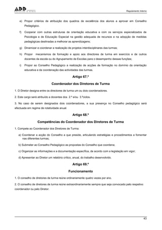 Regulamento Interno
43
e) Propor critérios de atribuição dos quadros de excelência dos alunos a aprovar em Conselho
Pedagógico.
f) Cooperar com outras estruturas de orientação educativa e com os serviços especializados de
Psicologia e de Educação Especial na gestão adequada de recursos e na adopção de medidas
pedagógicas destinadas a melhorar as aprendizagens;
g) Dinamizar e coordenar a realização de projetos interdisciplinares das turmas;
h) Propor mecanismos de formação e apoio aos directores de turma em exercício e de outros
docentes da escola ou do Agrupamento de Escolas para o desempenho dessas funções;
i) Propor ao Conselho Pedagógico a realização de acções de formação no domínio da orientação
educativa e da coordenação das actividades das turmas.
Artigo 67.º
Coordenador dos Diretores de Turma
1. O Diretor designa entre os directores de turma um ou dois coordenadores.
2. Este cargo será atribuído a docentes dos 2.º e/ou 3.ºciclos.
3. No caso de serem designados dois coordenadores, a sua presença no Conselho pedagógico será
efectuada em regime de rotatividade anual.
Artigo 68.º
Competências do Coordenador dos Diretores de Turma
1. Compete ao Coordenador dos Diretores de Turma:
a) Coordenar a acção do Conselho a que preside, articulando estratégias e procedimentos a fomentar
nas diferentes turmas;
b) Submeter ao Conselho Pedagógico as propostas do Conselho que coordena;
c) Organizar as informações e a documentação específica, de acordo com a legislação em vigor;
d) Apresentar ao Diretor um relatório crítico, anual, do trabalho desenvolvido.
Artigo 69.º
Funcionamento
1. O conselho de diretores de turma reúne ordinariamente quatro vezes por ano.
2. O conselho de diretores de turma reúne extraordinariamente sempre que seja convocado pelo respetivo
coordenador ou pelo Diretor.
 