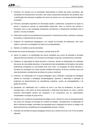Regulamento Interno
47
f) Contribuir, em conjunto com as actividades desenvolvidas no âmbito das áreas curriculares, das
actividades de enriquecimento curricular e das outras componentes educativas não escolares, para
a identificação dos interesses e aptidões dos alunos de acordo com o seu desenvolvimento global e
nível etário;
g) Promover actividades específicas de informação escolar e profissional, susceptíveis de ajudar os
alunos a situarem-se perante as oportunidades disponíveis, tanto no domínio dos estudos e
formações como no das actividades profissionais, favorecendo a indispensável articulação entre a
escola e o mundo do trabalho;
h) Desenvolver acções de aconselhamento psicossocial e vocacional dos alunos, apoiando o processo
de escolha e o planeamento de carreiras;
i) Colaborar em experiências pedagógicas e em acções de formação de professores, bem como
realizar e promover a investigação nas áreas da sua especialidade;
j) Elaborar um relatório anual de actividades.
3- No âmbito dos Cursos de Educação e Formação, compete ainda ao SP:
a) Intervir no acesso e na identificação dos alunos candidatos aos cursos de educação e formação
utilizando técnicas inerentes a um processo de orientação vocacional, nomeadamente a entrevista;
b) Colaborar na organização da oferta educativa e formativa, através da identificação dos interesses
dos alunos da comunidade educativa, no levantamento das necessidades de formação e das saídas
profissionais emergentes na comunidade local, bem como, na divulgação da oferta educativa e
formativa em articulação com outras escolas/ entidades formadoras, de forma a contribuir para uma
rede diversificada e complementar de ofertas de cursos a nível local;
c) Contribuir, em colaboração com a equipa pedagógica, para a definição e aplicação de estratégias
aditivas de orientação e estratégias psicopedagógicas, apoiando a elaboração e aplicação de
programas de desenvolvimento de competências cognitivas, sociais, de empregabilidade e de
gestão de carreira;
d) Apresentar, em colaboração com o director de curso e em fase de candidatura, um plano de
transição para a vida activa de forma estruturada e intencional mas flexível, de modo a permitir
possíveis reformulações sempre que necessário e em consonância com as características,
necessidades e evolução do grupo-turma;
e) Colaborar com o professor acompanhante de estágio e com o director do curso no acompanhamento
dos alunos em situação de formação em contexto de trabalho, nomeadamente, na elaboração do
plano individual de estágio, actividades de preparação para a integração dos alunos no estágio e de
desenvolvimento de competências de empregabilidade durante o mesmo;
f) Participar nas reunlões da equipa pedagógica sempre que o Director de Curso e de Turma considere
relevante.
 