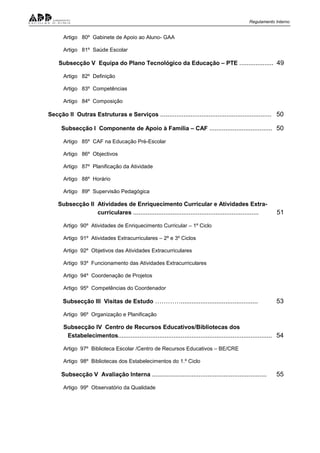 Regulamento Interno
Artigo 80º Gabinete de Apoio ao Aluno- GAA
Artigo 81º Saúde Escolar
Subsecção V Equipa do Plano Tecnológico da Educação – PTE ................... 49
Artigo 82º Definição
Artigo 83º Competências
Artigo 84º Composição
Secção II Outras Estruturas e Serviços .............................................................. 50
Subsecção I Componente de Apoio à Família – CAF ................................... 50
Artigo 85º CAF na Educação Pré-Escolar
Artigo 86º Objectivos
Artigo 87º Planificação da Atividade
Artigo 88º Horário
Artigo 89º Supervisão Pedagógica
Subsecção II Atividades de Enriquecimento Curricular e Atividades Extra-
curriculares ...................................................................... 51
Artigo 90º Atividades de Enriquecimento Curricular – 1º Ciclo
Artigo 91º Atividades Extracurriculares – 2º e 3º Ciclos
Artigo 92º Objetivos das Atividades Extracurriculares
Artigo 93º Funcionamento das Atividades Extracurriculares
Artigo 94º Coordenação de Projetos
Artigo 95º Competências do Coordenador
Subsecção III Visitas de Estudo …………........................................... 53
Artigo 96º Organização e Planificação
Subsecção IV Centro de Recursos Educativos/Bibliotecas dos
Estabelecimentos...................................................................................... 54
Artigo 97º Biblioteca Escolar /Centro de Recursos Educativos – BE/CRE
Artigo 98º Bibliotecas dos Estabelecimentos do 1.º Ciclo
Subsecção V Avaliação Interna ................................................................ 55
Artigo 99º Observatório da Qualidade
 
