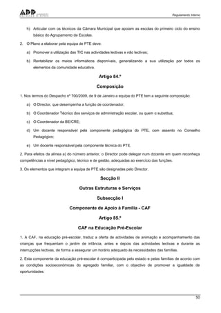 Regulamento Interno
50
h) Articular com os técnicos da Câmara Municipal que apoiam as escolas do primeiro ciclo do ensino
básico do Agrupamento de Escolas.
2. O Plano a elaborar pela equipa de PTE deve:
a) Promover a utilização das TIC nas actividades lectivas e não lectivas;
b) Rentabilizar os meios informáticos disponíveis, generalizando a sua utilização por todos os
elementos da comunidade educativa.
Artigo 84.º
Composição
1. Nos termos do Despacho nº 700/2009, de 9 de Janeiro a equipa do PTE tem a seguinte composição:
a) O Director, que desempenha a função de coordenador;
b) O Coordenador Técnico dos serviços de administração escolar, ou quem o substitua;
c) O Coordenador da BE/CRE;
d) Um docente responsável pela componente pedagógica do PTE, com assento no Conselho
Pedagógico;
e) Um docente responsável pela componente técnica do PTE.
2. Para efeitos da alínea a) do número anterior, o Director pode delegar num docente em quem reconheça
competências a nível pedagógico, técnico e de gestão, adequadas ao exercício das funções.
3. Os elementos que integram a equipa de PTE são designadas pelo Director.
Secção II
Outras Estruturas e Serviços
Subsecção I
Componente de Apoio à Família - CAF
Artigo 85.º
CAF na Educação Pré-Escolar
1. A CAF, na educação pré-escolar, traduz a oferta de actividades de animação e acompanhamento das
crianças que frequentam o jardim de infância, antes e depois das actividades lectivas e durante as
interrupções lectivas, de forma a assegurar um horário adequado às necessidades das famílias.
2. Esta componente da educação pré-escolar é comparticipada pelo estado e pelas famílias de acordo com
as condições socioeconómicas do agregado familiar, com o objectivo de promover a igualdade de
oportunidades.
 