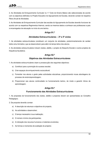 Regulamento Interno
52
2. As Atividades de Enriquecimento Curricular no 1.º Ciclo do Ensino Básico são seleccionadas de acordo
com os objectivos definidos no Projeto Educativo do Agrupamento de Escolas, devendo constar do respetivo
Plano Anual de Atividades.
3. As Atividades de Enriquecimento Curricular das escolas do Agrupamento de Escolas deverão funcionar de
acordo com os respetivos Regimentos Internos, sendo os mesmos dados a conhecer aos professores e pais
e encarregados de educação no início do ano lectivo.
Artigo 91.º
Atividades Extracurriculares - 2º e 3º ciclos
1. As atividades extracurriculares constituem um conjunto de atividades, predominantemente de caráter
lúdico e/ou formativo, que se desenvolvem para além do tempo letivo dos alunos.
2. As atividades extracurriculares incluem clubes, ateliês, o projeto do Desporto Escolar e outros projetos de
frequência facultativa.
Artigo 92.º
Objetivos das Atividades Extracurriculares
1. As atividades extracurriculares visam a prossecução dos seguintes objectivos:
a) Contribuir para a promoção do sucesso escolar;
b) Criar espaços de enriquecimento sociocultural;
c) Fomentar nos alunos o gosto pelas actividades educativas, proporcionando novas abordagens do
processo de ensino/aprendizagem;
d) Proporcionar aos alunos continuidade no funcionamento lectivo, de modo a garantir ritmos de
aprendizagem.
Artigo 93.º
Funcionamento das Atividades Extracurriculares
1. As propostas de funcionamento dos clubes, ateliês e projectos devem ser apresentadas ao Conselho
Pedagógico.
2. Da proposta deverão constar:
a) A descrição da natureza e objectivos do projecto;
b) As actividades a desenvolver;
c) O tempo necessário à sua realização;
d) O número mínimo de participantes;
e) A indicação dos recursos humanos e materiais envolvidos;
f) As formas e momentos de avaliação do projecto;
 