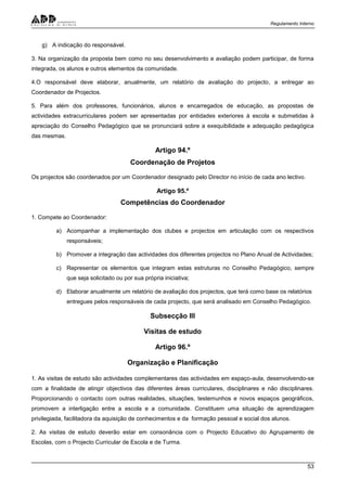 Regulamento Interno
53
g) A indicação do responsável.
3. Na organização da proposta bem como no seu desenvolvimento e avaliação podem participar, de forma
integrada, os alunos e outros elementos da comunidade.
4.O responsável deve elaborar, anualmente, um relatório de avaliação do projecto, a entregar ao
Coordenador de Projectos.
5. Para além dos professores, funcionários, alunos e encarregados de educação, as propostas de
actividades extracurriculares podem ser apresentadas por entidades exteriores à escola e submetidas à
apreciação do Conselho Pedagógico que se pronunciará sobre a exequibilidade e adequação pedagógica
das mesmas.
Artigo 94.º
Coordenação de Projetos
Os projectos são coordenados por um Coordenador designado pelo Director no início de cada ano lectivo.
Artigo 95.º
Competências do Coordenador
1. Compete ao Coordenador:
a) Acompanhar a implementação dos clubes e projectos em articulação com os respectivos
responsáveis;
b) Promover a integração das actividades dos diferentes projectos no Plano Anual de Actividades;
c) Representar os elementos que integram estas estruturas no Conselho Pedagógico, sempre
que seja solicitado ou por sua própria iniciativa;
d) Elaborar anualmente um relatório de avaliação dos projectos, que terá como base os relatórios
entregues pelos responsáveis de cada projecto, que será analisado em Conselho Pedagógico.
Subsecção III
Visitas de estudo
Artigo 96.º
Organização e Planificação
1. As visitas de estudo são actividades complementares das actividades em espaço-aula, desenvolvendo-se
com a finalidade de atingir objectivos das diferentes áreas curriculares, disciplinares e não disciplinares.
Proporcionando o contacto com outras realidades, situações, testemunhos e novos espaços geográficos,
promovem a interligação entre a escola e a comunidade. Constituem uma situação de aprendizagem
privilegiada, facilitadora da aquisição de conhecimentos e da formação pessoal e social dos alunos.
2. As visitas de estudo deverão estar em consonância com o Projecto Educativo do Agrupamento de
Escolas, com o Projecto Curricular de Escola e de Turma.
 
