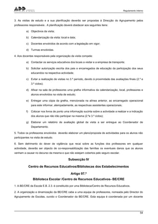 Regulamento Interno
54
3. As visitas de estudo e a sua planificação deverão ser propostas à Direcção do Agrupamento pelos
professores responsáveis . A planificação deverá obedecer aos seguintes itens:
a) Objectivos da visita;
b) Calendarização da visita: local e data;
c) Docentes envolvidos de acordo com a legislação em vigor;
d) Turmas envolvidas.
4. Aos docentes responsáveis pela organização da visita compete:
a) Contactar os serviços educativos dos locais a visitar e a empresa de transporte;
b) Solicitar autorização escrita dos pais e encarregados de educação da participação dos seus
educandos na respectiva actividade;
c) Evitar a realização de visitas no 3.º período, devido à proximidade das avaliações finais (2.º e
3.º ciclos);
d) Afixar na sala de professores uma grelha informativa da calendarização, local, professores e
alunos envolvidos na visita de estudo;
e) Entregar uma cópia da grelha, mencionada na alínea anterior, ao encarregado operacional
para este informar, atempadamente, as respectivas assistentes operacionais;
f) Colocar nos livros de ponto uma informação sucinta sobre a actividade a realizar e a indicação
dos alunos que não irão participar na mesma (2.ºe 3.º ciclos);
g) Elaborar um relatório de avaliação global da visita a ser entregue ao Coordenador de
Departamento.
5. Todos os professores envolvidos deverão elaborar um plano/proposta de actividades para os alunos não
participantes na visita de estudo.
6. Sem detrimento do dever de vigilância que recai sobre as funções dos professores em qualquer
actividade, deverão ser objecto de co-responsabilização das famílias os eventuais danos que os alunos
venham a causar no decurso da mesma e que não estejam cobertos pelo seguro escolar.
Subsecção IV
Centro de Recursos Educativos/Bibliotecas dos Estabelecimentos
Artigo 97.º
Biblioteca Escolar /Centro de Recursos Educativos- BE/CRE
1. A BE/CRE da Escola E.B. 2.3. é constituído por uma Biblioteca/Centro de Recursos Educativos.
2. A organização e dinamização da BE/CRE cabe a uma equipa de professores, nomeada pelo Director do
Agrupamento de Escolas, ouvido o Coordenador da BE/CRE. Esta equipa é coordenada por um docente
 