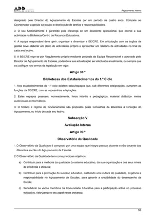 Regulamento Interno
55
designado pelo Director do Agrupamento de Escolas por um período de quatro anos. Compete ao
Coordenador a gestão da equipa e distribuição de tarefas e responsabilidades.
3. O seu funcionamento é garantido pela presença de um assistente operacional, que exerce a sua
actividade na Biblioteca/Centro de Recursos Educativos.
4. A equipa responsável deve gerir, organizar e dinamizar a BE/CRE. Em articulação com os órgãos de
gestão deve elaborar um plano de actividades próprio e apresentar um relatório de actividades no final de
cada ano lectivo.
5. A BE/CRE rege-se por Regulamento próprio mediante proposta da Equipa Responsável e aprovado pelo
Director do Agrupamento de Escolas, podendo a sua actualização ser efectuada anualmente, ou sempre que
se justifique nos termos da legislação em vigor.
Artigo 98.º
Bibliotecas dos Estabelecimentos do 1.º Ciclo
1. Nos estabelecimentos do 1.º ciclo existem salas/espaços que, sob diferentes designações, cumprem as
funções da BE/CRE, com as necessárias adaptações.
2. Estes espaços possuem, nomeadamente, livros infantis e pedagógicos, material didáctico, meios
audiovisuais e informáticos.
3. O horário e regime de funcionamento são propostos pelos Conselhos de Docentes à Direcção do
Agrupamento, no início de cada ano lectivo.
Subsecção V
Avaliação Interna
Artigo 99.º
Observatório da Qualidade
1.O Observatório da Qualidade é composto por uma equipa que integra pessoal docente e não docente das
diferentes escolas do Agrupamento de Escolas.
2.O Observatório da Qualidade tem como principais objetivos:
a) Contribuir para a melhoria da qualidade do sistema educativo, da sua organização e dos seus níveis
de eficiência e eficácia;
b) Contribuir para a promoção do sucesso educativo, instituindo uma cultura de qualidade, exigência e
responsabilidade no Agrupamento de Escolas, para garantir a credibilidade do desempenho da
Escola;
c) Sensibilizar os vários membros da Comunidade Educativa para a participação activa no processo
educativo, valorizando o seu papel neste processo;
 