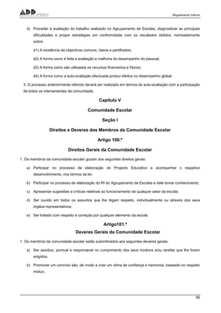 Regulamento Interno
56
d) Proceder à avaliação do trabalho realizado no Agrupamento de Escolas, diagnosticar as principais
dificuldades e propor estratégias em conformidade com os resultados obtidos, nomeadamente
sobre:
d1) A existência de objectivos comuns, claros e partilhados;
d2) A forma como é feita a avaliação e melhoria do desempenho do pessoal;
d3) A forma como são utilizados os recursos financeiros e físicos;
d4) A forma como a auto-avaliação efectuada produz efeitos no desempenho global.
3. O processo anteriormente referido deverá ser realizado em termos de auto-avaliação com a participação
de todos os intervenientes da comunidade.
Capítulo V
Comunidade Escolar
Seção I
Direitos e Deveres dos Membros da Comunidade Escolar
Artigo 100.º
Direitos Gerais da Comunidade Escolar
1. Os membros da comunidade escolar gozam dos seguintes direitos gerais:
a) Participar no processo de elaboração do Projecto Educativo e acompanhar o respetivo
desenvolvimento, nos termos da lei;
b) Participar no processo de elaboração do RI do Agrupamento de Escolas e dele tomar conhecimento;
c) Apresentar sugestões e críticas relativas ao funcionamento de qualquer setor da escola;
d) Ser ouvido em todos os assuntos que lhe digam respeito, individualmente ou através dos seus
órgãos representativos;
e) Ser tratado com respeito e correção por qualquer elemento da escola.
Artigo101.º
Deveres Gerais da Comunidade Escolar
1. Os membros da comunidade escolar estão subordinados aos seguintes deveres gerais:
a) Ser assíduo, pontual e responsável no cumprimento dos seus horários e/ou tarefas que lhe forem
exigidos;
b) Promover um convívio são, de modo a criar um clima de confiança e harmonia, baseado no respeito
mútuo;
 