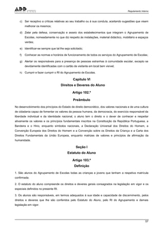 Regulamento Interno
57
c) Ser receptivo a críticas relativas ao seu trabalho ou à sua conduta, aceitando sugestões que visem
melhorar os mesmos;
d) Zelar pela defesa, conservação e asseio dos estabelecimentos que integram o Agrupamento de
Escolas, nomeadamente no que diz respeito às instalações, material didáctico, mobiliário e espaços
verdes;
e) Identificar-se sempre que tal lhe seja solicitado;
f) Conhecer as normas e horários de funcionamento de todos os serviços do Agrupamento de Escolas;
g) Alertar os responsáveis para a presença de pessoas estranhas à comunidade escolar, excepto se
devidamente identificadas com o cartão de visitante em local bem visível;
h) Cumprir e fazer cumprir o RI do Agrupamento de Escolas.
Capítulo VI
Direitos e Deveres do Aluno
Artigo 102.º
Preâmbulo
No desenvolvimento dos princípios do Estado de direito democrático, dos valores nacionais e de uma cultura
de cidadania capaz de fomentar os valores da pessoa humana, da democracia, do exercício responsável da
liberdade individual e da identidade nacional, o aluno tem o direito e o dever de conhecer e respeitar
ativamente os valores e os princípios fundamentais inscritos na Constituição da República Portuguesa, a
Bandeira e o Hino, enquanto símbolos nacionais, a Declaração Universal dos Direitos do Homem, a
Convenção Europeia dos Direitos do Homem e a Convenção sobre os Direitos da Criança e a Carta dos
Direitos Fundamentais da União Europeia, enquanto matrizes de valores e princípios de afirmação da
humanidade.
Seção I
Estatuto do Aluno
Artigo 103.º
Definição
1. São alunos do Agrupamento de Escolas todas as crianças e jovens que tenham a respetiva matrícula
confirmada.
2. O estatuto do aluno compreende os direitos e deveres gerais consagrados na legislação em vigor e os
especiais definidos no presente RI.
3. Os alunos são responsáveis, em termos adequados à sua idade e capacidade de discernimento, pelos
direitos e deveres que lhe são conferidos pelo Estatuto do Aluno, pelo RI do Agrupamento e demais
legislação em vigor.
 
