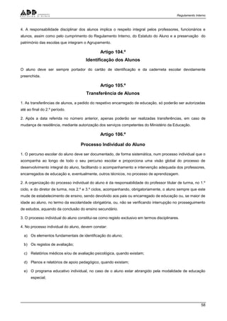 Regulamento Interno
58
4. A responsabilidade disciplinar dos alunos implica o respeito integral pelos professores, funcionários e
alunos, assim como pelo cumprimento do Regulamento Interno, do Estatuto do Aluno e a preservação do
património das escolas que integram o Agrupamento.
Artigo 104.º
Identificação dos Alunos
O aluno deve ser sempre portador do cartão de identificação e da caderneta escolar devidamente
preenchida.
Artigo 105.º
Transferência de Alunos
1. As transferências de alunos, a pedido do respetivo encarregado de educação, só poderão ser autorizadas
até ao final do 2.º período.
2. Após a data referida no número anterior, apenas poderão ser realizadas transferências, em caso de
mudança de residência, mediante autorização dos serviços competentes do Ministério da Educação.
Artigo 106.º
Processo Individual do Aluno
1. O percurso escolar do aluno deve ser documentado, de forma sistemática, num processo individual que o
acompanha ao longo de todo o seu percurso escolar e proporciona uma visão global do processo de
desenvolvimento integral do aluno, facilitando o acompanhamento e intervenção adequada dos professores,
encarregados de educação e, eventualmente, outros técnicos, no processo de aprendizagem.
2. A organização do processo individual do aluno é da responsabilidade do professor titular de turma, no 1.º
ciclo, e do diretor de turma, nos 2.º e 3.º ciclos, acompanhando, obrigatoriamente, o aluno sempre que este
mude de estabelecimento de ensino, sendo devolvido aos pais ou encarregado de educação ou, se maior de
idade ao aluno, no termo da escolaridade obrigatória, ou, não se verificando interrupção no prosseguimento
de estudos, aquando da conclusão do ensino secundário.
3. O processo individual do aluno constitui-se como registo exclusivo em termos disciplinares.
4. No processo individual do aluno, devem constar:
a) Os elementos fundamentais de identificação do aluno;
b) Os registos de avaliação;
c) Relatórios médicos e/ou de avaliação psicológica, quando existam;
d) Planos e relatórios de apoio pedagógico, quando existam;
e) O programa educativo individual, no caso de o aluno estar abrangido pela modalidade de educação
especial;
 