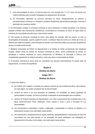 Regulamento Interno
59
f) Uma auto-avaliação do aluno, no final de cada ano, com exceção dos 1.º e 2.º anos, de acordo com
critérios definidos pelo Conselho Pedagógico do Agrupamento de Escolas;
g) As informações relevantes do percurso educativo do aluno, designadamente as relativas a
comportamentos meritórios e a infrações e medidas disciplinares sancionatórias aplicadas, incluindo a
descrição dos respetivos efeitos.
5. As informações contidas no processo individual do aluno referentes a matéria disciplinar e de natureza
pessoal e familiar são estritamente confidenciais, encontrando-se vinculados ao dever de sigilo todos os
membros da comunidade educativa que a elas tenham acesso.
6. Têm acesso ao processo individual do aluno, para efeitos de consulta, além do próprio, os pais ou
encarregados de educação, quando aquele for menor, o professor titular da turma ou o diretor de turma, os
titulares dos órgãos de gestão e administração da escola e os funcionários afetos aos serviços de gestão de
alunos e da ação social escolar.
7. Mediante autorização do Diretor do Agrupamento e no âmbito do estrito cumprimento das respetivas
funções, podem ainda ter acesso ao processo individual do aluno, outros professores da escola, os
psicólogos e médicos escolares ou outros profissionais do Ministério da Educação e Ciência com
competências reguladoras do sistema educativo, neste caso após a comunicação ao Diretor.
8. O processo individual do aluno pode ser consultado nos serviços administrativos na escola sede do
Agrupamento, no horário de expediente.
Seção II
Direitos do Aluno
Artigo 107.º
Direitos do Aluno
1. O aluno tem direito a:
a) Ser tratado com respeito e correção por qualquer membro da comunidade educativa, não podendo,
em caso algum, ser sujeito a qualquer tipo de discriminação;
b) Usufruir do ensino e de uma educação de qualidade, em condições de efetiva igualdade de
oportunidades no acesso, de forma a propiciar a realização de aprendizagens bem sucedidas;
c) Usufruir do Projecto Educativo do Agrupamento, com vista a proporcionar-lhe condições para o seu
pleno desenvolvimento físico, intelectual, moral, cultural e cívico e para a formação da sua
personalidade;
d) Ver reconhecidos e valorizados o mérito, a dedicação, a assiduidade e o esforço no trabalho e no
desempenho escolar e ser estimulado nesse sentido;
e) Ver reconhecido o empenhamento em ações meritórias, designadamente o voluntariado em favor da
comunidade em que está inserido ou da sociedade em geral, praticadas nas instalações do
Agrupamento de Escolas ou fora delas, e ser estimulado nesse sentido;
 