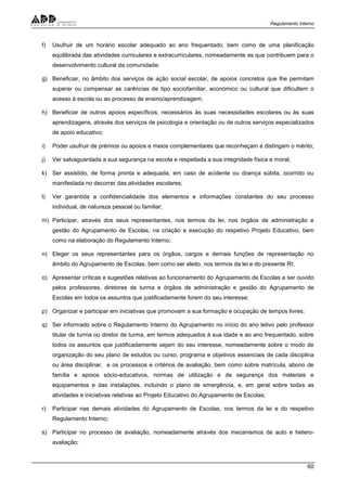 Regulamento Interno
60
f) Usufruir de um horário escolar adequado ao ano frequentado, bem como de uma planificação
equilibrada das atividades curriculares e extracurriculares, nomeadamente as que contribuem para o
desenvolvimento cultural da comunidade;
g) Beneficiar, no âmbito dos serviços de ação social escolar, de apoios concretos que lhe permitam
superar ou compensar as carências de tipo sociofamiliar, económico ou cultural que dificultem o
acesso à escola ou ao processo de ensino/aprendizagem;
h) Beneficiar de outros apoios específicos, necessários às suas necessidades escolares ou às suas
aprendizagens, através dos serviços de psicologia e orientação ou de outros serviços especializados
de apoio educativo;
i) Poder usufruir de prémios ou apoios e meios complementares que reconheçam e distingam o mérito;
j) Ver salvaguardada a sua segurança na escola e respeitada a sua integridade física e moral;
k) Ser assistido, de forma pronta e adequada, em caso de acidente ou doença súbita, ocorrido ou
manifestada no decorrer das atividades escolares;
l) Ver garantida a confidencialidade dos elementos e informações constantes do seu processo
individual, de natureza pessoal ou familiar;
m) Participar, através dos seus representantes, nos termos da lei, nos órgãos de administração e
gestão do Agrupamento de Escolas, na criação e execução do respetivo Projeto Educativo, bem
como na elaboração do Regulamento Interno;
n) Eleger os seus representantes para os órgãos, cargos e demais funções de representação no
âmbito do Agrupamento de Escolas, bem como ser eleito, nos termos da lei e do presente RI;
o) Apresentar críticas e sugestões relativas ao funcionamento do Agrupamento de Escolas e ser ouvido
pelos professores, diretores de turma e órgãos de administração e gestão do Agrupamento de
Escolas em todos os assuntos que justificadamente forem do seu interesse;
p) Organizar e participar em iniciativas que promovam a sua formação e ocupação de tempos livres;
q) Ser informado sobre o Regulamento Interno do Agrupamento no início do ano letivo pelo professor
titular de turma ou diretor de turma, em termos adequados à sua idade e ao ano frequentado, sobre
todos os assuntos que justificadamente sejam do seu interesse, nomeadamente sobre o modo de
organização do seu plano de estudos ou curso, programa e objetivos essenciais de cada disciplina
ou área disciplinar, e os processos e critérios de avaliação, bem como sobre matrícula, abono de
família e apoios sócio-educativos, normas de utilização e de segurança dos materiais e
equipamentos e das instalações, incluindo o plano de emergência, e, em geral sobre todas as
atividades e iniciativas relativas ao Projeto Educativo do Agrupamento de Escolas;
r) Participar nas demais atividades do Agrupamento de Escolas, nos termos da lei e do respetivo
Regulamento Interno;
s) Participar no processo de avaliação, nomeadamente através dos mecanismos de auto e hetero-
avaliação;
 
