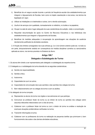 Regulamento Interno
61
t) Beneficiar de um seguro escolar durante o período de frequência escolar dos estabelecimentos que
integram o Agrupamento de Escolas, bem como no trajeto casa/escola e vice-versa, nos termos da
legislação em vigor;
u) Utilizar as instalações a si destinadas e outras, com a devida autorização;
v) Usufruir de serviços com qualidade, nomeadamente no refeitório, no bufete e na papelaria;
w) Ocupar na sala de aula o lugar adequado às suas caraterísticas de audição, visão e concentração;
x) Requisitar documentação de apoio no Centro de Recursos Educativos e nas bibliotecas dos
estabelecimentos que integram o Agrupamento de Escolas;
y) Beneficiar de medidas adequadas à recuperação da aprendizagem nas situações de ausência
devidamente justificada às atividades escolares.
2. A fruição dos direitos consagrados nas suas alíneas g), i) e r) do número anterior pode ser, no todo ou
em parte, temporariamente vedada em consequência de medida disciplinar corretiva ou sancionatória
aplicada ao aluno, nos termos previstos no Estatuto do Aluno.
Artigo 108.º
Delegado e Subdelegado de Turma
1. Os alunos têm direito a ser representados pelo delegado e subdelegado da respetiva turma.
2. O delegado ou o subdelegado de turma deverão ter as seguintes caraterísticas:
a) Sentido de responsabilidade;
b) Sentido crítico;
c) Autonomia;
d) Capacidade de ouvir os outros;
e) Capacidade de comunicação das suas opiniões e das opiniões dos colegas da turma;
f) Bom relacionamento com os colegas da turma e com os adultos.
3. Ao delegado de turma compete:
a) Representar os alunos da turma nos órgãos e nas estruturas em que participe;
b) Comunicar ao professor titular da turma ou ao diretor de turma as opiniões dos colegas sobre
assuntos relevantes relacionados com a vida da turma;
c) Colaborar com o professor titular da turma ou com o diretor de turma na análise e resolução de
eventuais situações problemáticas verificadas na turma;
d) Transmitir informações à turma;
e) Colaborar com os professores da turma na realização de pequenas tarefas que promovam o bom
funcionamento das aulas e das demais atividades educativas;
 