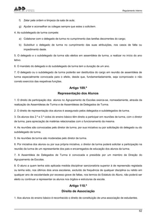Regulamento Interno
62
f) Zelar pela ordem e limpeza da sala de aula;
g) Ajudar e aconselhar os colegas sempre que estes o solicitem.
4. Ao subdelegado de turma compete:
a) Colaborar com o delegado de turma no cumprimento das tarefas decorrentes do cargo;
b) Substituir o delegado de turma no cumprimento das suas atribuições, nos casos de falta ou
impedimento deste.
5. O delegado e o subdelegado da turma são eleitos em assembleia de turma, a realizar no início do ano
letivo.
6. O mandato do delegado e do subdelegado de turma tem a duração de um ano.
7. O delegado ou o subdelegado de turma poderão ser destituídos do cargo em reunião de assembleia de
turma especialmente convocada para o efeito, desde que, fundamentadamente, seja comprovado o não
correto exercício das respetivas funções.
Artigo 109.º
Representação dos Alunos
1. O direito de participação dos alunos no Agrupamento de Escolas exerce-se, nomeadamente, através da
realização de Assembleias de Turma e de Assembleias de Delegados de Turma.
2. O direito de representação dos alunos é assegurado pelos delegados e subdelegados de turma.
3. Os alunos dos 2.º e 3.º ciclos do ensino básico têm direito a participar em reuniões de turma, com o diretor
de turma, para apreciação de matérias relacionadas com o funcionamento da mesma.
4. As reuniões são convocadas pelo diretor de turma, por sua iniciativa ou por solicitação do delegado ou do
subdelegado de turma.
5. As reuniões de turma são moderadas pelo diretor de turma.
6. Por iniciativa dos alunos ou por sua própria iniciativa, o diretor de turma poderá solicitar a participação na
reunião da turma de um representante dos pais e encarregados de educação dos alunos da turma.
7. A Assembleia de Delegados de Turma é convocada e presidida por um membro da Direção do
Agrupamento de Escolas.
8. O aluno a quem tenha sido aplicada medida disciplinar sancionatória superior à de repreensão registada
ou tenha sido, nos últimos dois anos escolares, excluído da frequência de qualquer disciplina ou retido em
qualquer ano de escolaridade por excesso grave de faltas, nos termos do Estatuto do Aluno, não poderá ser
eleito ou continuar a representar os alunos nos órgãos e estruturas da escola.
Artigo 110.º
Direito de Associação
1. Aos alunos do ensino básico é reconhecido o direito de constituição de uma associação de estudantes.
 