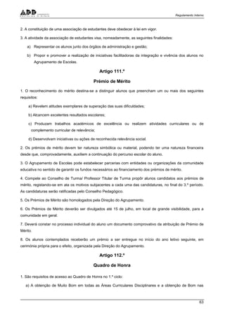 Regulamento Interno
63
2. A constituição de uma associação de estudantes deve obedecer à lei em vigor.
3. A atividade da associação de estudantes visa, nomeadamente, as seguintes finalidades:
a) Representar os alunos junto dos órgãos de administração e gestão;
b) Propor e promover a realização de iniciativas facilitadoras da integração e vivência dos alunos no
Agrupamento de Escolas.
Artigo 111.º
Prémio de Mérito
1. O reconhecimento do mérito destina-se a distinguir alunos que preencham um ou mais dos seguintes
requisitos:
a) Revelem atitudes exemplares de superação das suas dificuldades;
b) Alcancem excelentes resultados escolares;
c) Produzam trabalhos académicos de excelência ou realizem atividades curriculares ou de
complemento curricular de relevância;
d) Desenvolvam iniciativas ou ações de reconhecida relevância social.
2. Os prémios de mérito devem ter natureza simbólica ou material, podendo ter uma natureza financeira
desde que, comprovadamente, auxiliem a continuação do percurso escolar do aluno.
3. O Agrupamento de Escolas pode estabelecer parcerias com entidades ou organizações da comunidade
educativa no sentido de garantir os fundos necessários ao financiamento dos prémios de mérito.
4. Compete ao Conselho de Turma/ Professor Titular de Turma propôr alunos candidatos aos prémios de
mérito, registando-se em ata os motivos subjacentes a cada uma das candidaturas, no final do 3.º período.
As candidaturas serão ratificadas pelo Conselho Pedagógico.
5. Os Prémios de Mérito são homologados pela Direção do Agrupamento.
6. Os Prémios de Mérito deverão ser divulgados até 15 de julho, em local de grande visibilidade, para a
comunidade em geral.
7. Deverá constar no processo individual do aluno um documento comprovativo da atribuição de Prémio de
Mérito.
8. Os alunos contemplados receberão um prémio a ser entregue no início do ano letivo seguinte, em
cerimónia própria para o efeito, organizada pela Direção do Agrupamento.
Artigo 112.º
Quadro de Honra
1. São requisitos de acesso ao Quadro de Honra no 1.º ciclo:
a) A obtenção de Muito Bom em todas as Áreas Curriculares Disciplinares e a obtenção de Bom nas
 