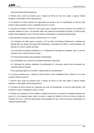 Regulamento Interno
64
Áreas Curriculares Não Disciplinares.
2. Nenhum aluno pode ser proposto para o Quadro de Honra se tiver sido sujeito, a alguma medida
disciplinar contemplada no RI do Agrupamento.
3. Os Quadros de Honra deverão ser organizados por escola e ano de escolaridade no final de cada
período, neles constando o nome, a fotografia do aluno e a turma.
4. Compete ao Professor Titular de Turma propor para o Quadro de Honra os alunos que cumpram os
requisitos referidos no ponto 1 do presente artigo. Na reunião de Coordenação de Escola, no final de cada
período, ficará registado em ata o nome dos alunos contemplados e a respetiva fundamentação
5. São requisitos de acesso ao Quadro de Honra nos 2.º e 3.º ciclos :
a) A obtenção de média igual ou superior a 4,5 nas Áreas Curriculares Disciplinares e avaliação de
Satisfaz Bem nas Áreas Curriculares Não Disciplinares. A disciplina de E.M.R.C., sendo facultativa, não
será tida em conta no cálculo da média;
b) A produção de trabalhos académicos ou a realização de atividades de qualidade, quer no domínio
curricular, quer no domínio extra-curricular;
c) O esforço desenvolvido para superação de dificuldades;
d) A manifestação de um espírito de interajuda relevante e continuado;
e) A atribuição de prémios resultantes da participação em concursos internos e/ou promovidos por
entidades externas à escola;
f) Uma apreciação global, de nível Bom, relativamente ao comportamento.
6. Os alunos propostos para o Quadro de Honra devem cumprir obrigatoriamente a alínea f) e um outro
requisito referido no ponto 5.
7. Nenhum aluno pode ser proposto para o Quadro de Honra se tiver sido sujeito a alguma medida
disciplinar, contemplada no RI do Agrupamento.
8. O Quadro de Honra deverá ser organizado por anos de escolaridade, no final de cada período, nele
constando o nome, a fotografia do aluno e a turma.
9. Compete ao Conselho de Turma analisar a situação dos alunos e com base nos requisitos referidos nos
pontos 5 e 6 do presente artigo, indicar os alunos a integrar no Quadro de Honra. Na ata da reunião de
Conselho de Turma, no final de cada período, ficará registado em ata o nome dos alunos contemplados e a
respetiva fundamentação.
 