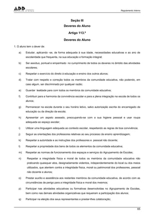 Regulamento Interno
65
Seção III
Deveres do Aluno
Artigo 113.º
Deveres do Aluno
1. O aluno tem o dever de:
a) Estudar, aplicando -se, de forma adequada à sua idade, necessidades educativas e ao ano de
escolaridade que frequenta, na sua educação e formação integral;
b) Ser assíduo, pontual e empenhado no cumprimento de todos os deveres no âmbito das atividades
escolares;
c) Respeitar o exercício do direito à educação e ensino dos outros alunos;
d) Tratar com respeito e correção todos os membros da comunidade educativa, não podendo, em
caso algum, ser discriminado por qualquer razão;
e) Guardar lealdade para com todos os membros da comunidade educativa;
f) Contribuir para a harmonia da convivência escolar e para a plena integração na escola de todos os
alunos;
g) Permanecer na escola durante o seu horário letivo, salvo autorização escrita do encarregado de
educação ou da direção da escola;
h) Apresentar um aspeto asseado, preocupando-se com a sua higiene pessoal e usar roupa
adequada ao espaço escolar;
i) Utilizar uma linguagem adequada ao contexto escolar, respeitando as regras de boa convivência;
j) Seguir as orientações dos professores relativas ao seu processo de ensino aprendizagem;
k) Respeitar a autoridade e as instruções dos professores e pessoal não docente;
l) Respeitar a propriedade dos bens de todos os elementos da comunidade educativa;
m) Respeitar as normas de funcionamento dos espaços e serviços do Agrupamento de Escolas;
n) Respeitar a integridade física e moral de todos os membros da comunidade educativa não
praticando quaisquer atos, designadamente violentos, independentemente do local ou dos meios
utilizados, que atentem contra a integridade física, moral ou patrimonial dos professores, pessoal
não docente e alunos;
o) Prestar auxílio e assistência aos restantes membros da comunidade educativa, de acordo com as
circunstâncias de perigo para a integridade física e moral dos mesmos;
p) Participar nas atividades educativas ou formativas desenvolvidas no Agrupamento de Escolas,
bem como nas demais atividades organizativas que requeiram a participação dos alunos;
q) Participar na eleição dos seus representantes e prestar-lhes colaboração;
 