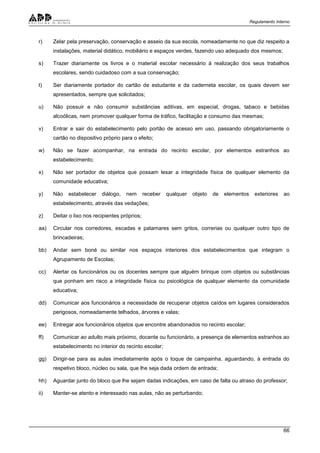Regulamento Interno
66
r) Zelar pela preservação, conservação e asseio da sua escola, nomeadamente no que diz respeito a
instalações, material didático, mobiliário e espaços verdes, fazendo uso adequado dos mesmos;
s) Trazer diariamente os livros e o material escolar necessário à realização dos seus trabalhos
escolares, sendo cuidadoso com a sua conservação;
t) Ser diariamente portador do cartão de estudante e da caderneta escolar, os quais devem ser
apresentados, sempre que solicitados;
u) Não possuir e não consumir substâncias aditivas, em especial, drogas, tabaco e bebidas
alcoólicas, nem promover qualquer forma de tráfico, facilitação e consumo das mesmas;
v) Entrar e sair do estabelecimento pelo portão de acesso em uso, passando obrigatoriamente o
cartão no dispositivo próprio para o efeito;
w) Não se fazer acompanhar, na entrada do recinto escolar, por elementos estranhos ao
estabelecimento;
x) Não ser portador de objetos que possam lesar a integridade física de qualquer elemento da
comunidade educativa;
y) Não estabelecer diálogo, nem receber qualquer objeto de elementos exteriores ao
estabelecimento, através das vedações;
z) Deitar o lixo nos recipientes próprios;
aa) Circular nos corredores, escadas e patamares sem gritos, correrias ou qualquer outro tipo de
brincadeiras;
bb) Andar sem boné ou similar nos espaços interiores dos estabelecimentos que integram o
Agrupamento de Escolas;
cc) Alertar os funcionários ou os docentes sempre que alguém brinque com objetos ou substâncias
que ponham em risco a integridade física ou psicológica de qualquer elemento da comunidade
educativa;
dd) Comunicar aos funcionários a necessidade de recuperar objetos caídos em lugares considerados
perigosos, nomeadamente telhados, árvores e valas;
ee) Entregar aos funcionários objetos que encontre abandonados no recinto escolar;
ff) Comunicar ao adulto mais próximo, docente ou funcionário, a presença de elementos estranhos ao
estabelecimento no interior do recinto escolar;
gg) Dirigir-se para as aulas imediatamente após o toque de campainha, aguardando, à entrada do
respetivo bloco, núcleo ou sala, que lhe seja dada ordem de entrada;
hh) Aguardar junto do bloco que lhe sejam dadas indicações, em caso de falta ou atraso do professor;
ii) Manter-se atento e interessado nas aulas, não as perturbando;
 