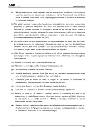 Regulamento Interno
67
jj) Não transportar para a escola quaisquer materiais, equipamentos tecnológicos, instrumentos ou
engenhos, passíveis de, objetivamente, perturbarem o normal funcionamento das atividades
letivas ou poderem causar danos físicos ou psicológicos aos alunos ou a qualquer outro membro
da comunidade educativa;
kk) Não utilizar quaisquer equipamentos tecnológicos, designadamente, telemóveis, equipamentos,
programas ou aplicações informáticas, nos locais onde decorram aulas ou outras atividades
formativas ou reuniões de órgãos ou estruturas da escola em que participe, exceto quando a
utilização de qualquer dos meios acima referidos esteja diretamente relacionada com as atividades a
desenvolver e seja expressamente autorizada pelo professor ou pelo responsável pela direção ou
supervisão dos trabalhos ou atividades em curso;
ll) Não captar sons ou imagens, designadamente, de atividades letivas e não letivas, sem autorização
prévia dos professores, dos responsáveis pela direção da escola ou supervisão dos trabalhos ou
atividades em curso, bem como, quando for o caso, de qualquer membro da comunidade escolar ou
educativa cuja imagem possa, ainda que involuntariamente, ficar registada;
mm) Não difundir, na escola ou fora dela, nomeadamente, via Internet ou através de outros meios de
comunicação, sons ou imagens captados nos momentos letivos e não letivos, sem autorização do
diretor da escola;
nn) Respeitar os direitos de autor e de propriedade intelectual;
oo) Não comer, nem mastigar pastilha elástica dentro das salas de aula;
pp) Não permanecer na sala de aula durante o intervalo;
qq) Respeitar a ordem de chegada e formar filas, sempre que necessário, nomeadamente em locais
como o refeitório, as salas de aula e os serviços administrativos;
rr) Comparecer junto do director de turma, da direção do Agrupamento, do coordenador de
estabelecimento, do professor ou do funcionário sempre que solicitado;
ss) Informar os professores ou funcionários de qualquer situação de bulling;
tt) Comunicar aos funcionários ou docentes sempre que alguém danifique o património;
uu) Reparar os danos por si causados a qualquer membro da comunidade educativa ou em
equipamentos ou instalações da escola ou outras onde decorram quaisquer atividades decorrentes
da vida escolar e, não sendo possível ou suficiente a reparação, indemnizar os lesados
relativamente aos prejuízos causados;
vv) Conhecer e cumprir o estatuto do aluno, as normas de funcionamento dos serviços da escola e o
Regulamento Interno do Agrupamento, subscrevendo declaração anual de aceitação do mesmo e
de compromisso ativo quanto ao seu cumprimento integral.
 