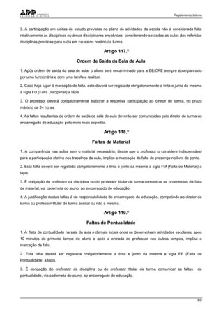 Regulamento Interno
69
3. A participação em visitas de estudo previstas no plano de atividades da escola não é considerada falta
relativamente às disciplinas ou áreas disciplinares envolvidas, considerando-se dadas as aulas das referidas
disciplinas previstas para o dia em causa no horário da turma.
Artigo 117.º
Ordem de Saída da Sala de Aula
1. Após ordem de saída da sala de aula, o aluno será encaminhado para a BE/CRE sempre acompanhado
por uma funcionária e com uma tarefa a realizar.
2. Caso haja lugar à marcação de falta, esta deverá ser registada obrigatoriamente a tinta e junto da mesma
a sigla FD (Falta Disciplinar) a lápis.
3. O professor deverá obrigatoriamente elaborar a respetiva participação ao diretor de turma, no prazo
máximo de 24 horas.
4. As faltas resultantes de ordem de saída da sala de aula deverão ser comunicadas pelo diretor de turma ao
encarregado de educação pelo meio mais expedito.
Artigo 118.º
Faltas de Material
1. A comparência nas aulas sem o material necessário, desde que o professor o considere indispensável
para a participação efetiva nos trabalhos da aula, implica a marcação de falta de presença no livro de ponto.
2. Esta falta deverá ser registada obrigatoriamente a tinta e junto da mesma a sigla FM (Falta de Material) a
lápis.
3. É obrigação do professor da disciplina ou do professor titular de turma comunicar as ocorrências de falta
de material, via caderneta do aluno, ao encarregado de educação.
4. A justificação destas faltas é da responsabilidade do encarregado de educação, competindo ao diretor de
turma ou professor titular de turma aceitar ou não a mesma.
Artigo 119.º
Faltas de Pontualidade
1. A falta de pontualidade na sala de aula e demais locais onde se desenvolvam atividades escolares, após
10 minutos do primeiro tempo do aluno e após a entrada do professor nos outros tempos, implica a
marcação de falta.
2. Esta falta deverá ser registada obrigatoriamente a tinta e junto da mesma a sigla FP (Falta de
Pontualidade) a lápis.
3. É obrigação do professor da disciplina ou do professor titular de turma comunicar as faltas de
pontualidade, via caderneta do aluno, ao encarregado de educação.
 