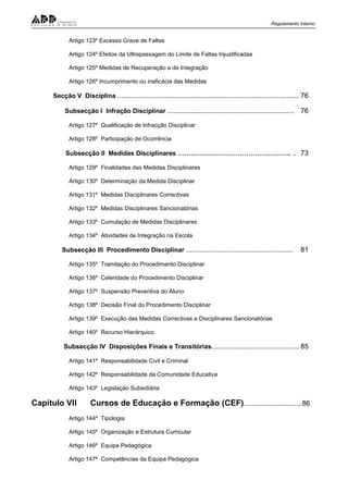 Regulamento Interno
Artigo 123º Excesso Grave de Faltas
Artigo 124º Efeitos da Ultrapassagem do Limite de Faltas Injustificadas
Artigo 125º Medidas de Recuperação e de Integração
Artigo 126º Incumprimento ou ineficácia das Medidas
Secção V Disciplina ............................................................................................. 76
Subsecção I Infração Disciplinar ................................................................. 76
Artigo 127º Qualificação de Infracção Disciplinar
Artigo 128º Participação de Ocorrência
Subsecção II Medidas Disciplinares …………………………………………….. .. 73
Artigo 129º Finalidades das Medidas Disciplinares
Artigo 130º Determinação da Medida Disciplinar
Artigo 131º Medidas Disciplinares Correctivas
Artigo 132º Medidas Disciplinares Sancionatórias
Artigo 133º Cumulação de Medidas Disciplinares
Artigo 134º Atividades de Integração na Escola
Subsecção III Procedimento Disciplinar ....................................................... 81
Artigo 135º Tramitação do Procedimento Disciplinar
Artigo 136º Celeridade do Procedimento Disciplinar
Artigo 137º Suspensão Preventiva do Aluno
Artigo 138º Decisão Final do Procedimento Disciplinar
Artigo 139º Execução das Medidas Correctivas e Disciplinares Sancionatórias
Artigo 140º Recurso Hierárquico
Subsecção IV Disposições Finais e Transitórias............................................. 85
Artigo 141º Responsabilidade Civil e Criminal
Artigo 142º Responsabilidade da Comunidade Educativa
Artigo 143º Legislação Subsidiária
Capítulo VII Cursos de Educação e Formação (CEF)..............................86
Artigo 144º Tipologia
Artigo 145º Organização e Estrutura Curricular
Artigo 146º Equipa Pedagógica
Artigo 147º Competências da Equipa Pedagógica
 